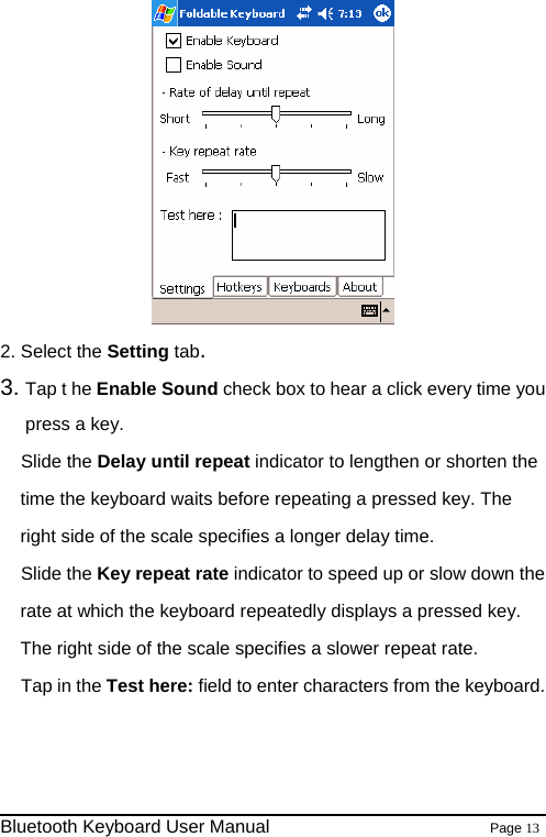  2. Select the Setting tab. 3. Tap t he Enable Sound check box to hear a click every time you press a key. Slide the Delay until repeat indicator to lengthen or shorten the time the keyboard waits before repeating a pressed key. The right side of the scale specifies a longer delay time. Slide the Key repeat rate indicator to speed up or slow down the rate at which the keyboard repeatedly displays a pressed key. The right side of the scale specifies a slower repeat rate. Tap in the Test here: field to enter characters from the keyboard.                                                                Bluetooth Keyboard User Manual                        Page 13    