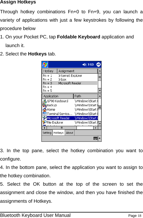 Assign Hotkeys Through hotkey combinations Fn+0 to Fn+9, you can launch a variety of applications with just a few keystrokes by following the procedure below 1. On your Pocket PC, tap Foldable Keyboard application and launch it. 2. Select the Hotkeys tab.   3. In the top pane, select the hotkey combination you want to configure. 4. In the bottom pane, select the application you want to assign to the hotkey combination. 5. Select the OK button at the top of the screen to set the assignment and close the window, and then you have finished the assignments of Hotkeys.                                                              Bluetooth Keyboard User Manual                        Page 18    