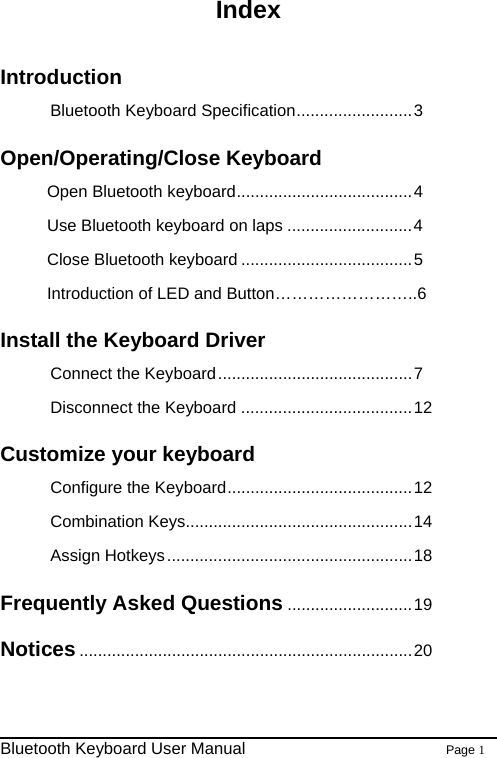                                                              Bluetooth Keyboard User Manual                        Page 1    Index  Introduction Bluetooth Keyboard Specification.........................3 Open/Operating/Close Keyboard Open Bluetooth keyboard......................................4 Use Bluetooth keyboard on laps ...........................4 Close Bluetooth keyboard .....................................5 Introduction of LED and Button……………………..6 Install the Keyboard Driver Connect the Keyboard..........................................7 Disconnect the Keyboard .....................................12 Customize your keyboard   Configure the Keyboard........................................12 Combination Keys.................................................14 Assign Hotkeys.....................................................18 Frequently Asked Questions ...........................19 Notices ........................................................................20  