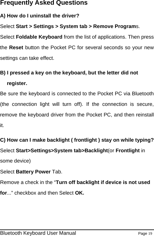                                                              Bluetooth Keyboard User Manual                        Page 19    Frequently Asked Questions A) How do I uninstall the driver? Select Start &gt; Settings &gt; System tab &gt; Remove Programs.  Select Foldable Keyboard from the list of applications. Then press the Reset button the Pocket PC for several seconds so your new settings can take effect. B) I pressed a key on the keyboard, but the letter did not register. Be sure the keyboard is connected to the Pocket PC via Bluetooth (the connection light will turn off). If the connection is secure, remove the keyboard driver from the Pocket PC, and then reinstall it. C) How can I make backlight ( frontlight ) stay on while typing? Select Start&gt;Settings&gt;System tab&gt;Backlight(or Frontlight in some device) Select Battery Power Tab. Remove a check in the “Turn off backlight if device is not used for...” checkbox and then Select OK.   
