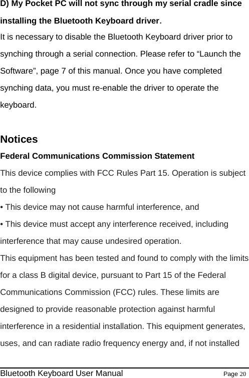                                                              Bluetooth Keyboard User Manual                        Page 20    D) My Pocket PC will not sync through my serial cradle since installing the Bluetooth Keyboard driver. It is necessary to disable the Bluetooth Keyboard driver prior to synching through a serial connection. Please refer to “Launch the Software”, page 7 of this manual. Once you have completed synching data, you must re-enable the driver to operate the keyboard.  Notices Federal Communications Commission Statement This device complies with FCC Rules Part 15. Operation is subject to the following   • This device may not cause harmful interference, and • This device must accept any interference received, including interference that may cause undesired operation. This equipment has been tested and found to comply with the limits for a class B digital device, pursuant to Part 15 of the Federal Communications Commission (FCC) rules. These limits are designed to provide reasonable protection against harmful interference in a residential installation. This equipment generates, uses, and can radiate radio frequency energy and, if not installed 