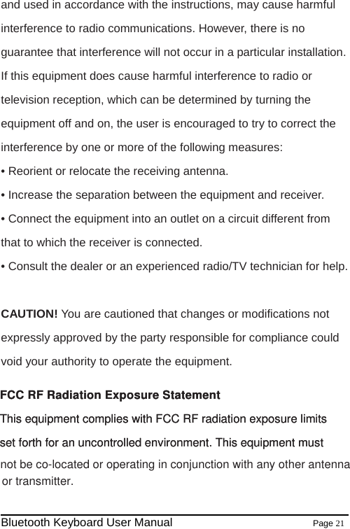     Bluetooth Keyboard User Manual                        Page 21    and used in accordance with the instructions, may cause harmful interference to radio communications. However, there is no guarantee that interference will not occur in a particular installation. If this equipment does cause harmful interference to radio or television reception, which can be determined by turning the equipment off and on, the user is encouraged to try to correct the interference by one or more of the following measures: • Reorient or relocate the receiving antenna. • Increase the separation between the equipment and receiver. • Connect the equipment into an outlet on a circuit different from that to which the receiver is connected. • Consult the dealer or an experienced radio/TV technician for help.   CAUTION! You are cautioned that changes or modifications not expressly approved by the party responsible for compliance could void your authority to operate the equipment.   FCC RF Radiation Exposure Statement This equipment complies with FCC RF radiation exposure limitsset forth for an uncontrolled environment. This equipment must FCC RF Radiation Exposure Statement This equipment complies with FCC RF radiation exposure limitsset forth for an uncontrolled environment. This equipment must or transmitter. not be co-located or operating in conjunction with any other antenna