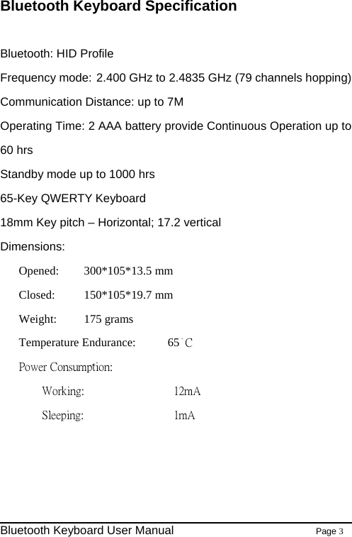                                                              Bluetooth Keyboard User Manual                        Page 3    Bluetooth Keyboard Specification  Bluetooth: HID Profile   Frequency mode: 2.400 GHz to 2.4835 GHz (79 channels hopping) Communication Distance: up to 7M Operating Time: 2 AAA battery provide Continuous Operation up to 60 hrs Standby mode up to 1000 hrs 65-Key QWERTY Keyboard   18mm Key pitch – Horizontal; 17.2 vertical Dimensions: Opened:   300*105*13.5 mm Closed: 150*105*19.7 mm Weight: 175 grams Temperature Endurance:    65。C Power Consumption:     Working:        12mA   Sleeping:          1mA    
