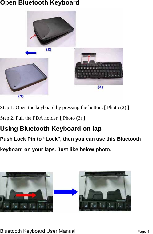 Open Bluetooth Keyboard  Step 1. Open the keyboard by pressing the button. [ Photo (2) ] Step 2. Pull the PDA holder. [ Photo (3) ] Using Bluetooth Keyboard on lap Push Lock Pin to “Lock”, then you can use this Bluetooth keyboard on your laps. Just like below photo.                                                                Bluetooth Keyboard User Manual                        Page 4    