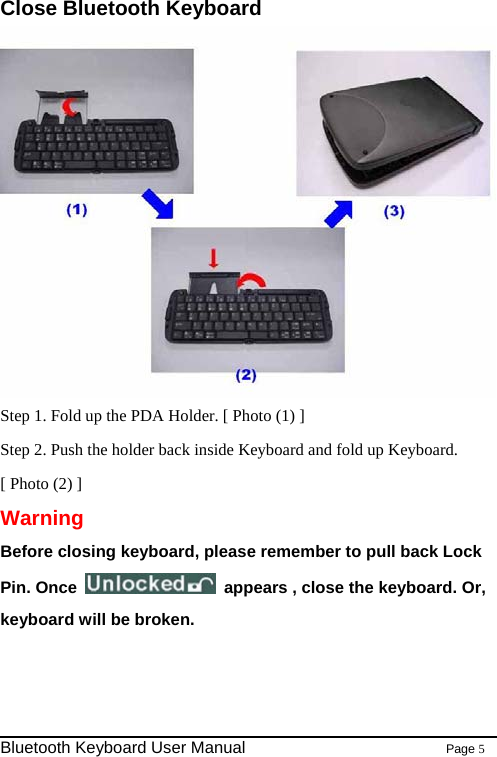 Close Bluetooth Keyboard  Step 1. Fold up the PDA Holder. [ Photo (1) ] Step 2. Push the holder back inside Keyboard and fold up Keyboard. [ Photo (2) ] Warning Before closing keyboard, please remember to pull back Lock Pin. Once    appears , close the keyboard. Or, keyboard will be broken.                                                                Bluetooth Keyboard User Manual                        Page 5    