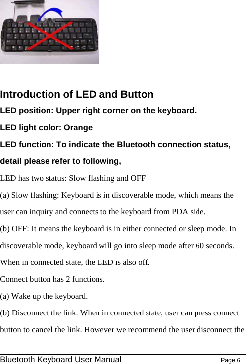   Introduction of LED and Button LED position: Upper right corner on the keyboard. LED light color: Orange LED function: To indicate the Bluetooth connection status, detail please refer to following, LED has two status: Slow flashing and OFF (a) Slow flashing: Keyboard is in discoverable mode, which means the user can inquiry and connects to the keyboard from PDA side. (b) OFF: It means the keyboard is in either connected or sleep mode. In discoverable mode, keyboard will go into sleep mode after 60 seconds.   When in connected state, the LED is also off. Connect button has 2 functions. (a) Wake up the keyboard. (b) Disconnect the link. When in connected state, user can press connect button to cancel the link. However we recommend the user disconnect the                                                              Bluetooth Keyboard User Manual                        Page 6    