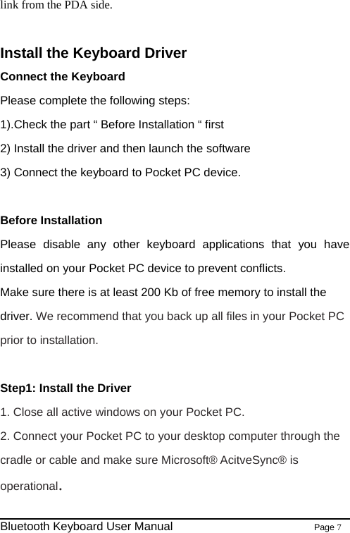                                                              Bluetooth Keyboard User Manual                        Page 7    link from the PDA side.  Install the Keyboard Driver Connect the Keyboard Please complete the following steps: 1).Check the part “ Before Installation “ first   2) Install the driver and then launch the software 3) Connect the keyboard to Pocket PC device.  Before Installation Please disable any other keyboard applications that you have installed on your Pocket PC device to prevent conflicts. Make sure there is at least 200 Kb of free memory to install the driver. We recommend that you back up all files in your Pocket PC prior to installation.  Step1: Install the Driver   1. Close all active windows on your Pocket PC. 2. Connect your Pocket PC to your desktop computer through the cradle or cable and make sure Microsoft® AcitveSync® is operational. 