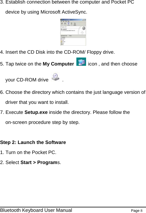  3. Establish connection between the computer and Pocket PC device by using Microsoft ActiveSync.    4. Insert the CD Disk into the CD-ROM/ Floppy drive. 5. Tap twice on the My Computer    icon , and then choose your CD-ROM drive   . 6. Choose the directory which contains the just language version of driver that you want to install.   7. Execute Setup.exe inside the directory. Please follow the on-screen procedure step by step.  Step 2: Launch the Software 1. Turn on the Pocket PC. 2. Select Start &gt; Programs.                                                              Bluetooth Keyboard User Manual                        Page 8    