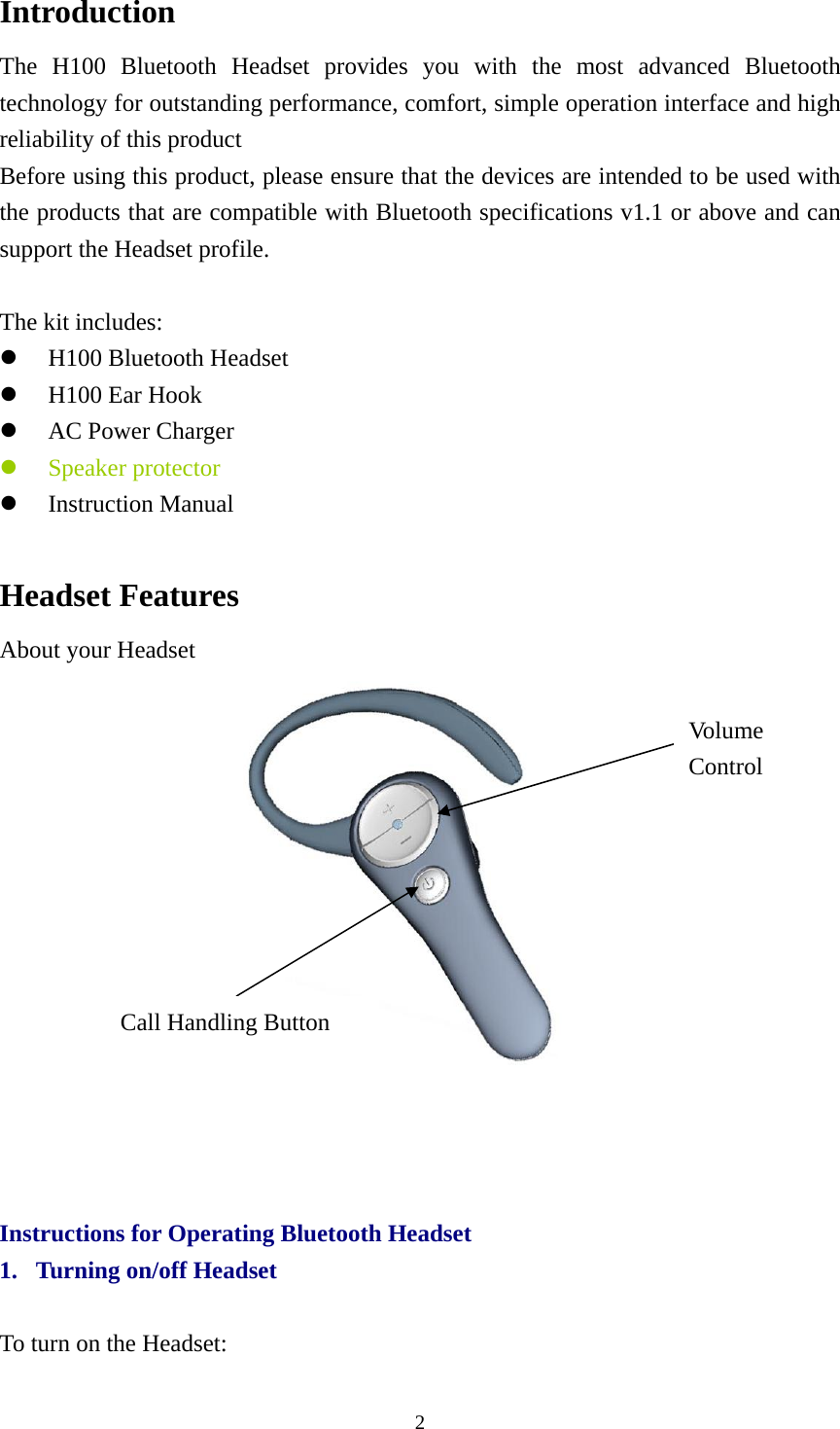 Introduction The H100 Bluetooth Headset provides you with the most advanced Bluetooth technology for outstanding performance, comfort, simple operation interface and high reliability of this product Before using this product, please ensure that the devices are intended to be used with the products that are compatible with Bluetooth specifications v1.1 or above and can support the Headset profile.  The kit includes: z H100 Bluetooth Headset z H100 Ear Hook z AC Power Charger z Speaker protector z Instruction Manual  Headset Features About your Headset  Vo lume  Control Call Handling Button     Instructions for Operating Bluetooth Headset 1. Turning on/off Headset  To turn on the Headset:  2