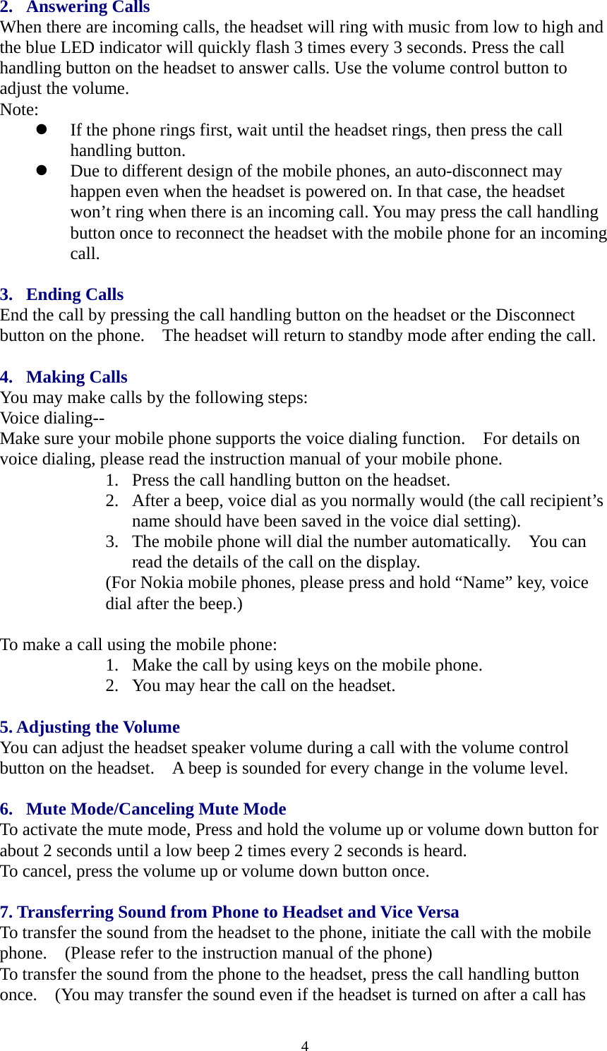 2. Answering Calls When there are incoming calls, the headset will ring with music from low to high and the blue LED indicator will quickly flash 3 times every 3 seconds. Press the call handling button on the headset to answer calls. Use the volume control button to adjust the volume.   Note:  z If the phone rings first, wait until the headset rings, then press the call handling button. z Due to different design of the mobile phones, an auto-disconnect may happen even when the headset is powered on. In that case, the headset won’t ring when there is an incoming call. You may press the call handling button once to reconnect the headset with the mobile phone for an incoming call.  3. Ending Calls End the call by pressing the call handling button on the headset or the Disconnect button on the phone.    The headset will return to standby mode after ending the call.  4. Making Calls You may make calls by the following steps: Voice dialing-- Make sure your mobile phone supports the voice dialing function.    For details on voice dialing, please read the instruction manual of your mobile phone. 1. Press the call handling button on the headset. 2. After a beep, voice dial as you normally would (the call recipient’s name should have been saved in the voice dial setting). 3. The mobile phone will dial the number automatically.    You can read the details of the call on the display. (For Nokia mobile phones, please press and hold “Name” key, voice dial after the beep.)  To make a call using the mobile phone: 1. Make the call by using keys on the mobile phone. 2. You may hear the call on the headset.  5. Adjusting the Volume You can adjust the headset speaker volume during a call with the volume control button on the headset.    A beep is sounded for every change in the volume level.  6. Mute Mode/Canceling Mute Mode To activate the mute mode, Press and hold the volume up or volume down button for about 2 seconds until a low beep 2 times every 2 seconds is heard. To cancel, press the volume up or volume down button once.  7. Transferring Sound from Phone to Headset and Vice Versa To transfer the sound from the headset to the phone, initiate the call with the mobile phone.    (Please refer to the instruction manual of the phone) To transfer the sound from the phone to the headset, press the call handling button once.    (You may transfer the sound even if the headset is turned on after a call has  4