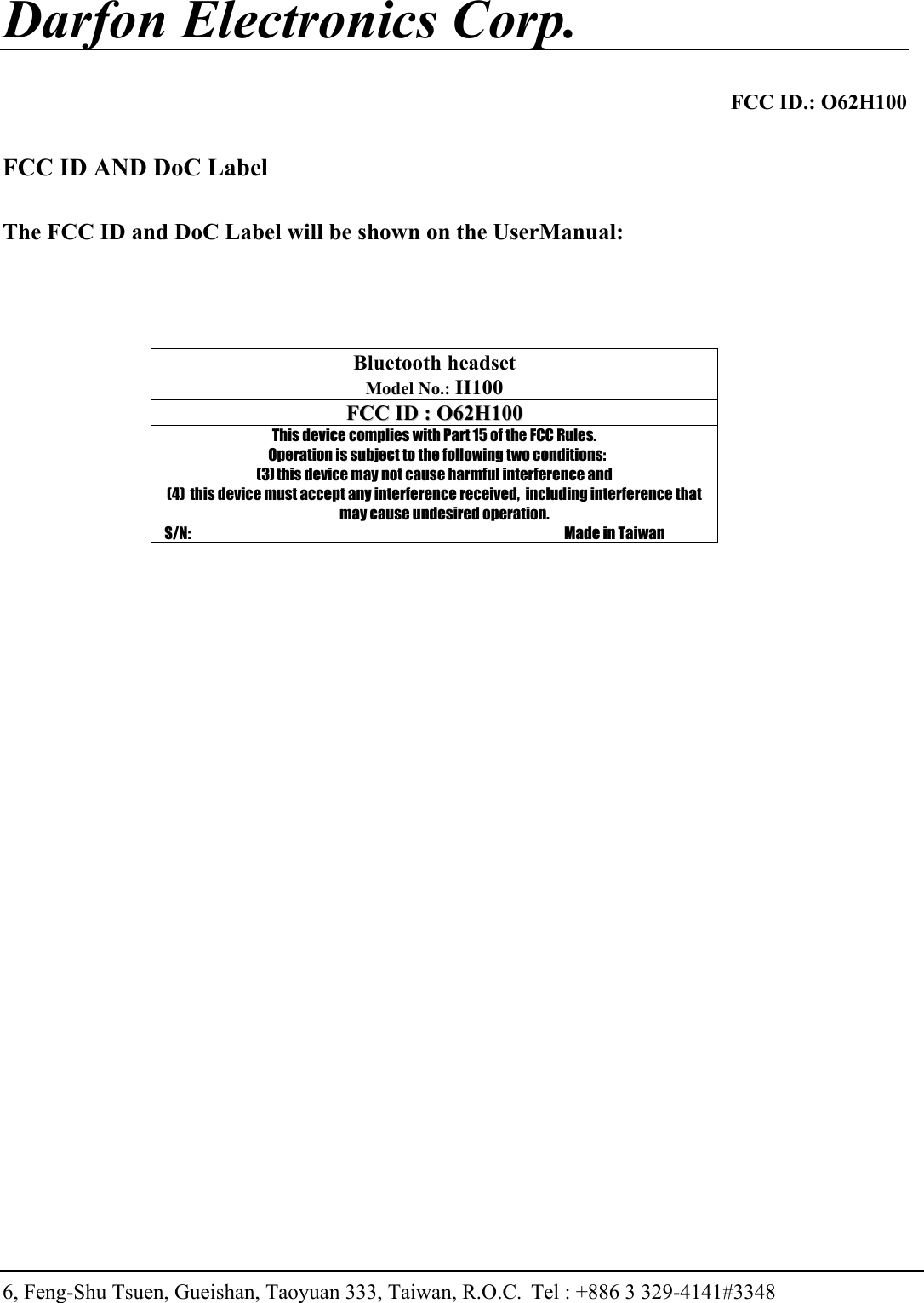 Darfon Electronics Corp.  FCC ID.: O62H100 6, Feng-Shu Tsuen, Gueishan, Taoyuan 333, Taiwan, R.O.C.  Tel : +886 3 329-4141#3348  FCC ID AND DoC Label  The FCC ID and DoC Label will be shown on the UserManual:     Bluetooth headset  Model No.: H100 FFCCCC  IIDD  ::  OO6622HH110000  This device complies with Part 15 of the FCC Rules.   Operation is subject to the following two conditions: (3) this device may not cause harmful interference and (4)  this device must accept any interference received,  including interference that may cause undesired operation.     S/N:                                                                                                                                       Made in Taiwan 