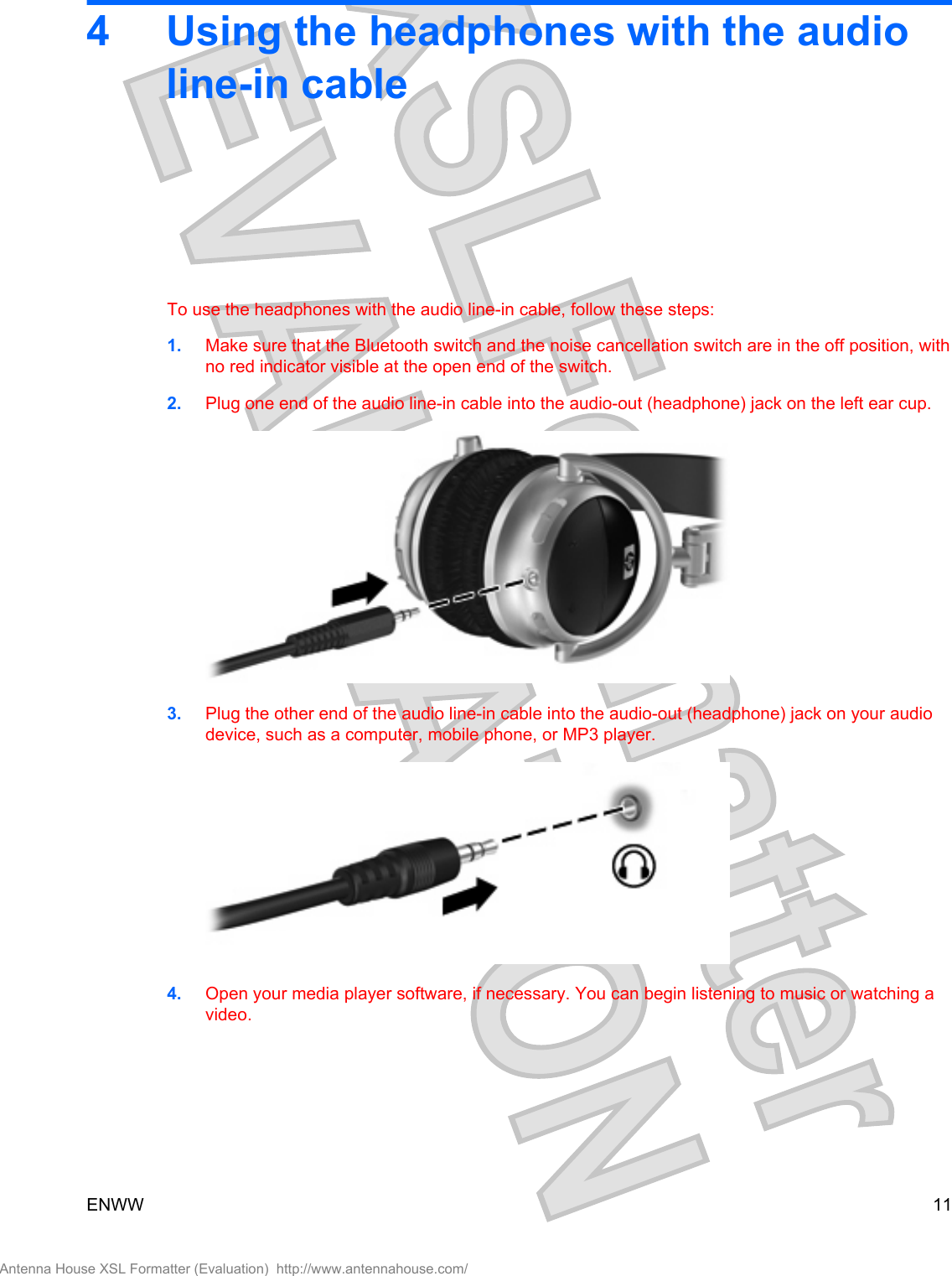 4 Using the headphones with the audioline-in cableTo use the headphones with the audio line-in cable, follow these steps:1. Make sure that the Bluetooth switch and the noise cancellation switch are in the off position, withno red indicator visible at the open end of the switch.2. Plug one end of the audio line-in cable into the audio-out (headphone) jack on the left ear cup.3. Plug the other end of the audio line-in cable into the audio-out (headphone) jack on your audiodevice, such as a computer, mobile phone, or MP3 player.4. Open your media player software, if necessary. You can begin listening to music or watching avideo.ENWW 11Antenna House XSL Formatter (Evaluation)  http://www.antennahouse.com/