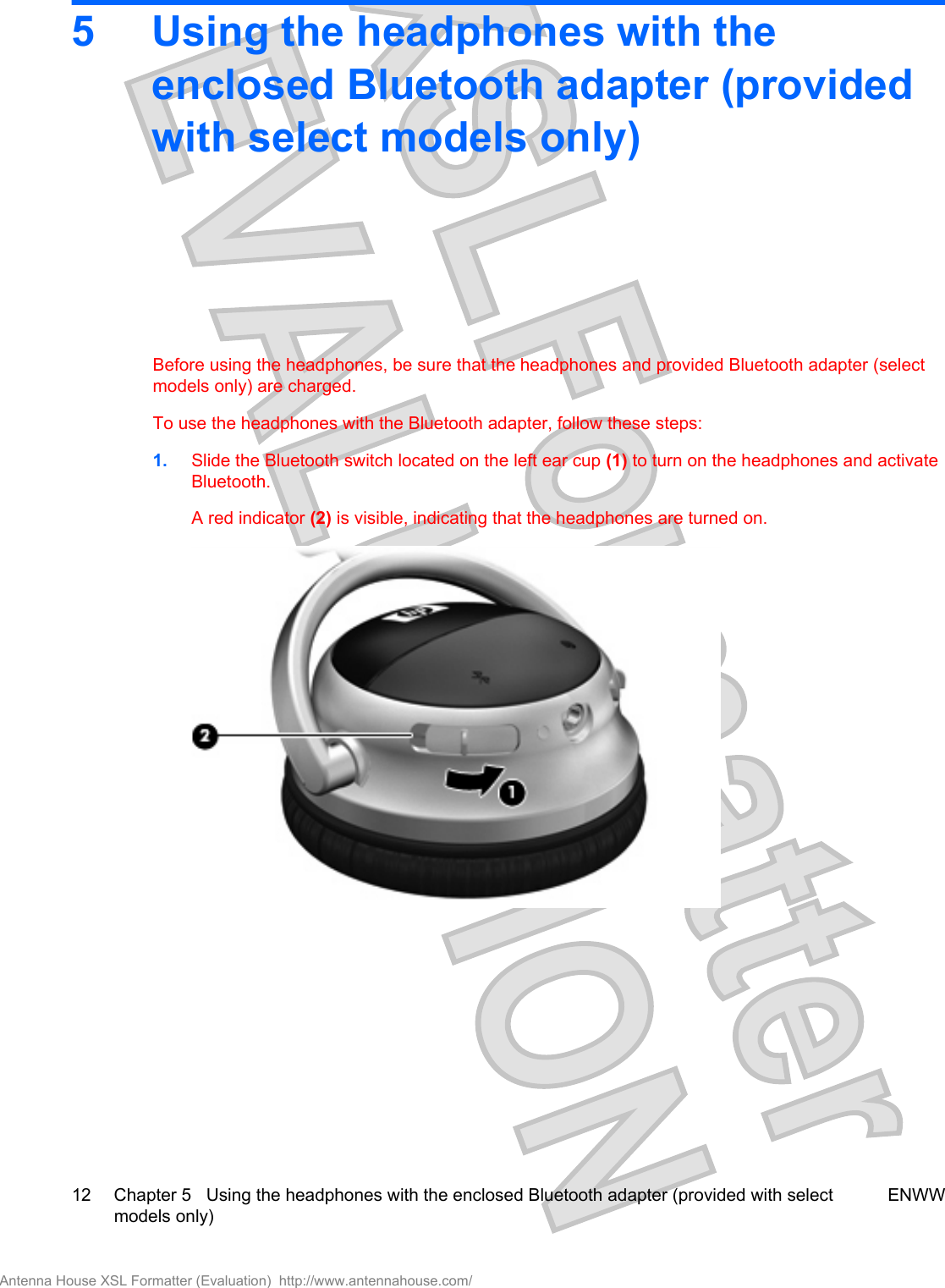5 Using the headphones with theenclosed Bluetooth adapter (providedwith select models only)Before using the headphones, be sure that the headphones and provided Bluetooth adapter (selectmodels only) are charged.To use the headphones with the Bluetooth adapter, follow these steps:1. Slide the Bluetooth switch located on the left ear cup (1) to turn on the headphones and activateBluetooth.A red indicator (2) is visible, indicating that the headphones are turned on.12 Chapter 5   Using the headphones with the enclosed Bluetooth adapter (provided with selectmodels only)ENWWAntenna House XSL Formatter (Evaluation)  http://www.antennahouse.com/