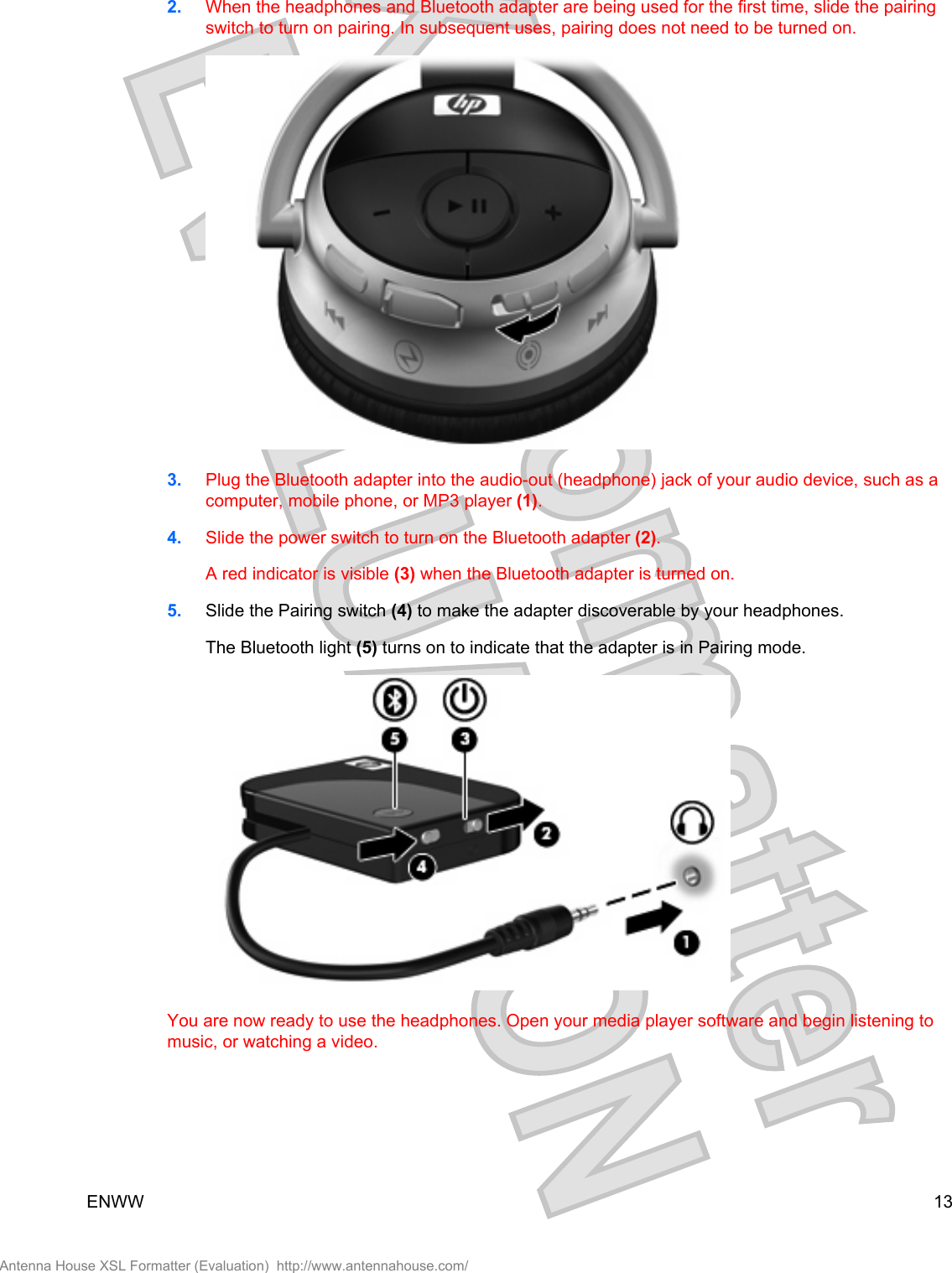 2. When the headphones and Bluetooth adapter are being used for the first time, slide the pairingswitch to turn on pairing. In subsequent uses, pairing does not need to be turned on.3. Plug the Bluetooth adapter into the audio-out (headphone) jack of your audio device, such as acomputer, mobile phone, or MP3 player (1).4. Slide the power switch to turn on the Bluetooth adapter (2).A red indicator is visible (3) when the Bluetooth adapter is turned on.5. Slide the Pairing switch (4) to make the adapter discoverable by your headphones.The Bluetooth light (5) turns on to indicate that the adapter is in Pairing mode.You are now ready to use the headphones. Open your media player software and begin listening tomusic, or watching a video.ENWW 13Antenna House XSL Formatter (Evaluation)  http://www.antennahouse.com/