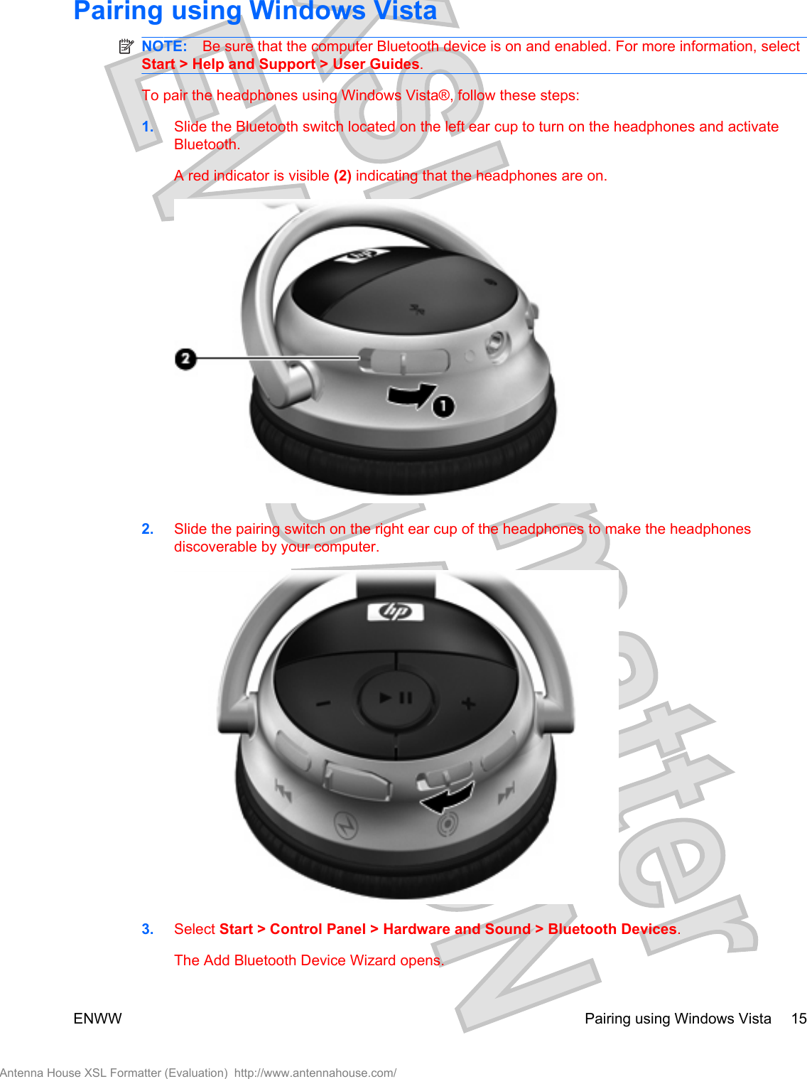 Pairing using Windows VistaNOTE: Be sure that the computer Bluetooth device is on and enabled. For more information, selectStart &gt; Help and Support &gt; User Guides.To pair the headphones using Windows Vista®, follow these steps:1. Slide the Bluetooth switch located on the left ear cup to turn on the headphones and activateBluetooth.A red indicator is visible (2) indicating that the headphones are on.2. Slide the pairing switch on the right ear cup of the headphones to make the headphonesdiscoverable by your computer.3. Select Start &gt; Control Panel &gt; Hardware and Sound &gt; Bluetooth Devices.The Add Bluetooth Device Wizard opens.ENWW Pairing using Windows Vista 15Antenna House XSL Formatter (Evaluation)  http://www.antennahouse.com/