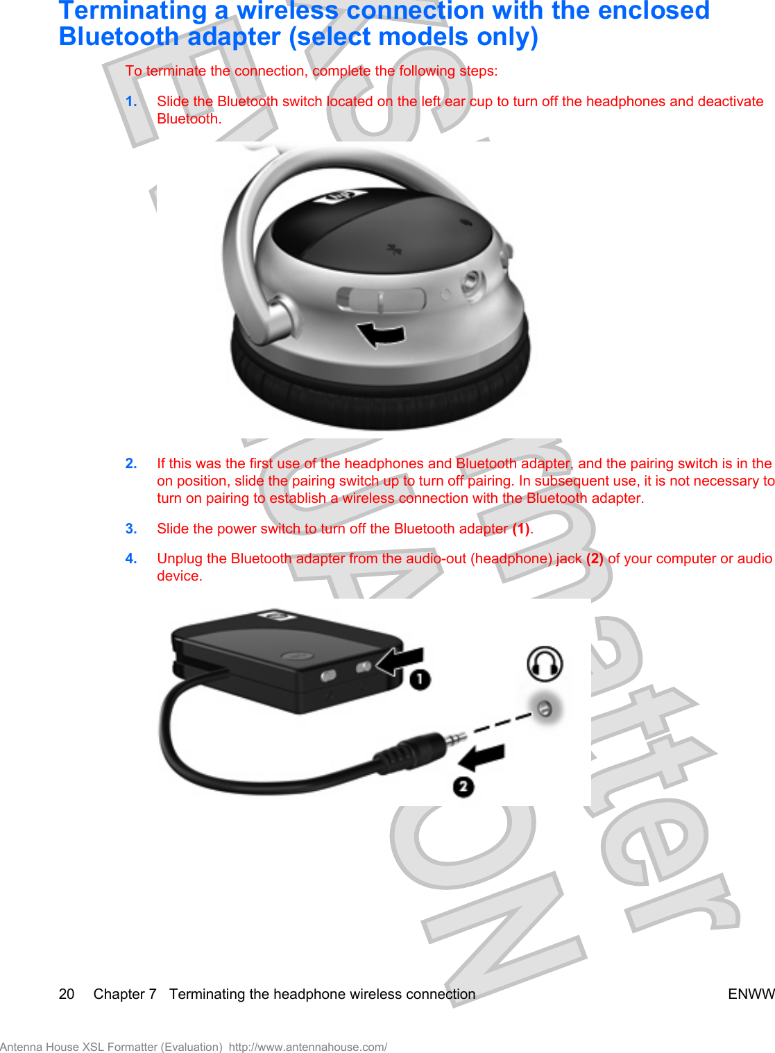 Terminating a wireless connection with the enclosedBluetooth adapter (select models only)To terminate the connection, complete the following steps:1. Slide the Bluetooth switch located on the left ear cup to turn off the headphones and deactivateBluetooth.2. If this was the first use of the headphones and Bluetooth adapter, and the pairing switch is in theon position, slide the pairing switch up to turn off pairing. In subsequent use, it is not necessary toturn on pairing to establish a wireless connection with the Bluetooth adapter.3. Slide the power switch to turn off the Bluetooth adapter (1).4. Unplug the Bluetooth adapter from the audio-out (headphone) jack (2) of your computer or audiodevice.20 Chapter 7   Terminating the headphone wireless connection ENWWAntenna House XSL Formatter (Evaluation)  http://www.antennahouse.com/