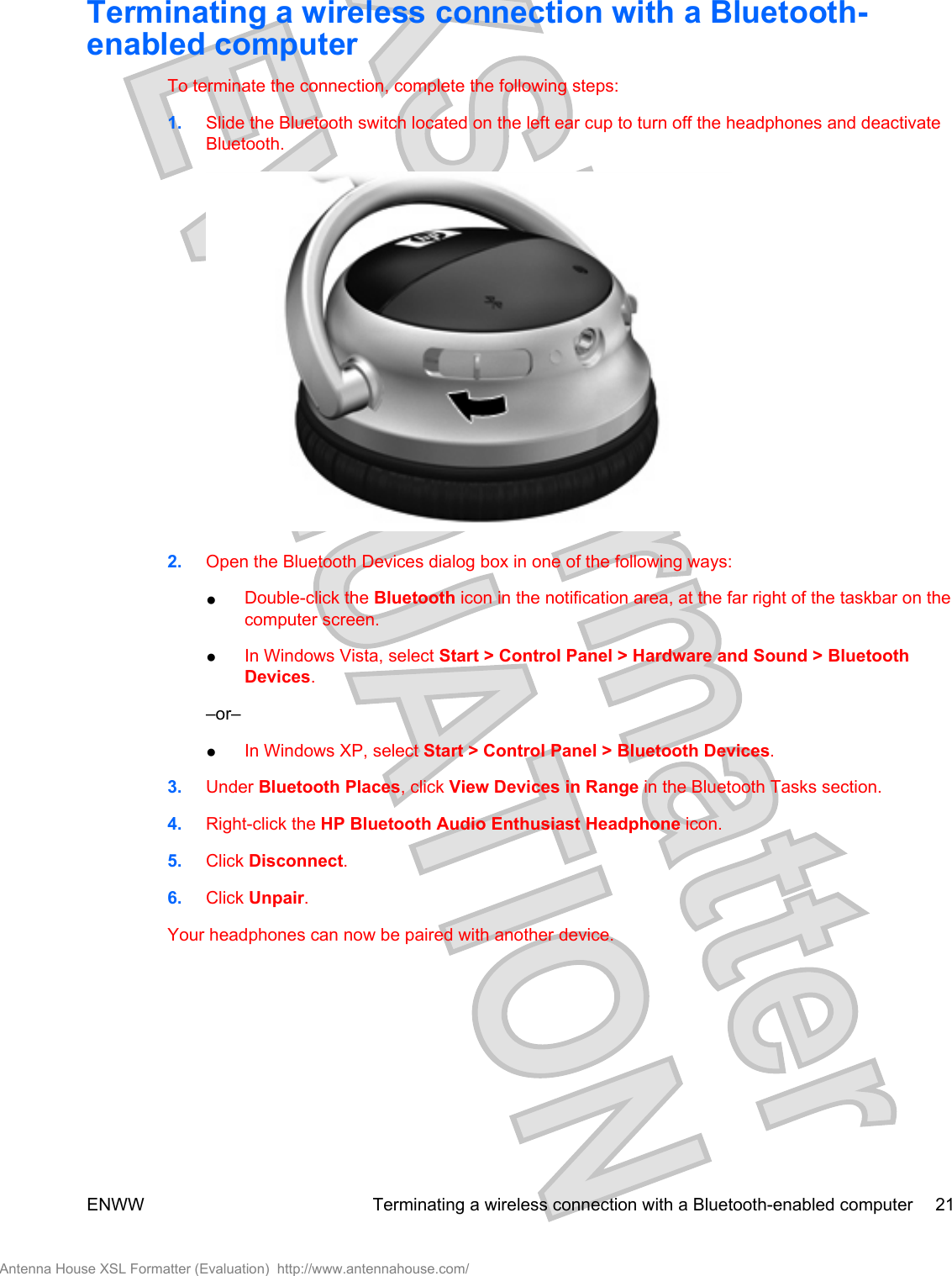 Terminating a wireless connection with a Bluetooth-enabled computerTo terminate the connection, complete the following steps:1. Slide the Bluetooth switch located on the left ear cup to turn off the headphones and deactivateBluetooth.2. Open the Bluetooth Devices dialog box in one of the following ways:●Double-click the Bluetooth icon in the notification area, at the far right of the taskbar on thecomputer screen.●In Windows Vista, select Start &gt; Control Panel &gt; Hardware and Sound &gt; BluetoothDevices.–or–●In Windows XP, select Start &gt; Control Panel &gt; Bluetooth Devices.3. Under Bluetooth Places, click View Devices in Range in the Bluetooth Tasks section.4. Right-click the HP Bluetooth Audio Enthusiast Headphone icon.5. Click Disconnect.6. Click Unpair.Your headphones can now be paired with another device.ENWW Terminating a wireless connection with a Bluetooth-enabled computer 21Antenna House XSL Formatter (Evaluation)  http://www.antennahouse.com/