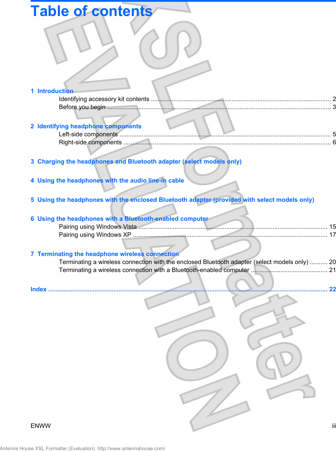 Table of contents1  IntroductionIdentifying accessory kit contents ......................................................................................................... 2Before you begin .................................................................................................................................. 32  Identifying headphone componentsLeft-side components ........................................................................................................................... 5Right-side components ......................................................................................................................... 63  Charging the headphones and Bluetooth adapter (select models only)4  Using the headphones with the audio line-in cable5  Using the headphones with the enclosed Bluetooth adapter (provided with select models only)6  Using the headphones with a Bluetooth-enabled computerPairing using Windows Vista .............................................................................................................. 15Pairing using Windows XP ................................................................................................................. 177  Terminating the headphone wireless connectionTerminating a wireless connection with the enclosed Bluetooth adapter (select models only) .......... 20Terminating a wireless connection with a Bluetooth-enabled computer ............................................ 21Index ................................................................................................................................................................... 22ENWW iiiAntenna House XSL Formatter (Evaluation)  http://www.antennahouse.com/
