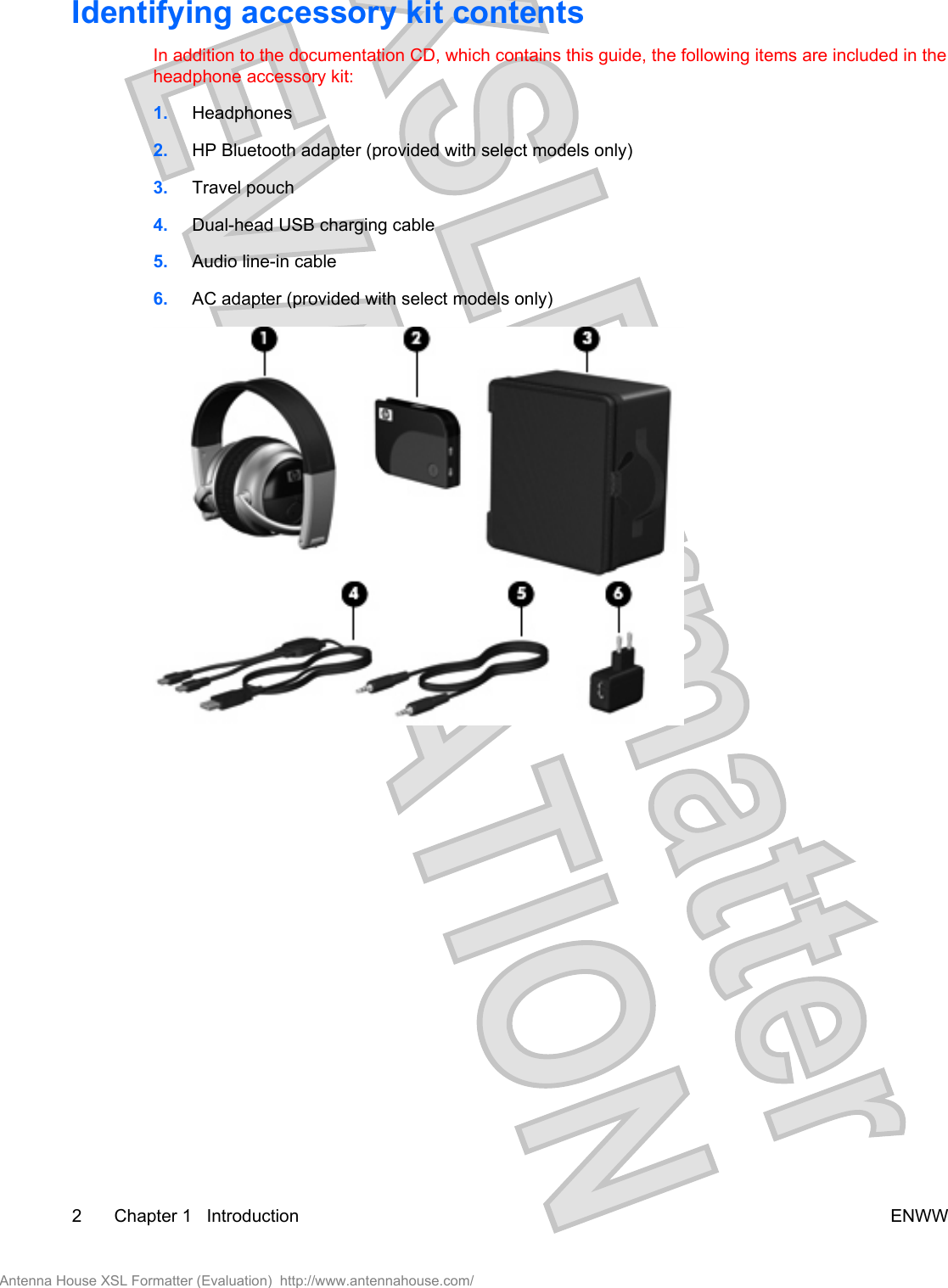 Identifying accessory kit contentsIn addition to the documentation CD, which contains this guide, the following items are included in theheadphone accessory kit:1. Headphones2. HP Bluetooth adapter (provided with select models only)3. Travel pouch4. Dual-head USB charging cable5. Audio line-in cable6. AC adapter (provided with select models only)2 Chapter 1   Introduction ENWWAntenna House XSL Formatter (Evaluation)  http://www.antennahouse.com/