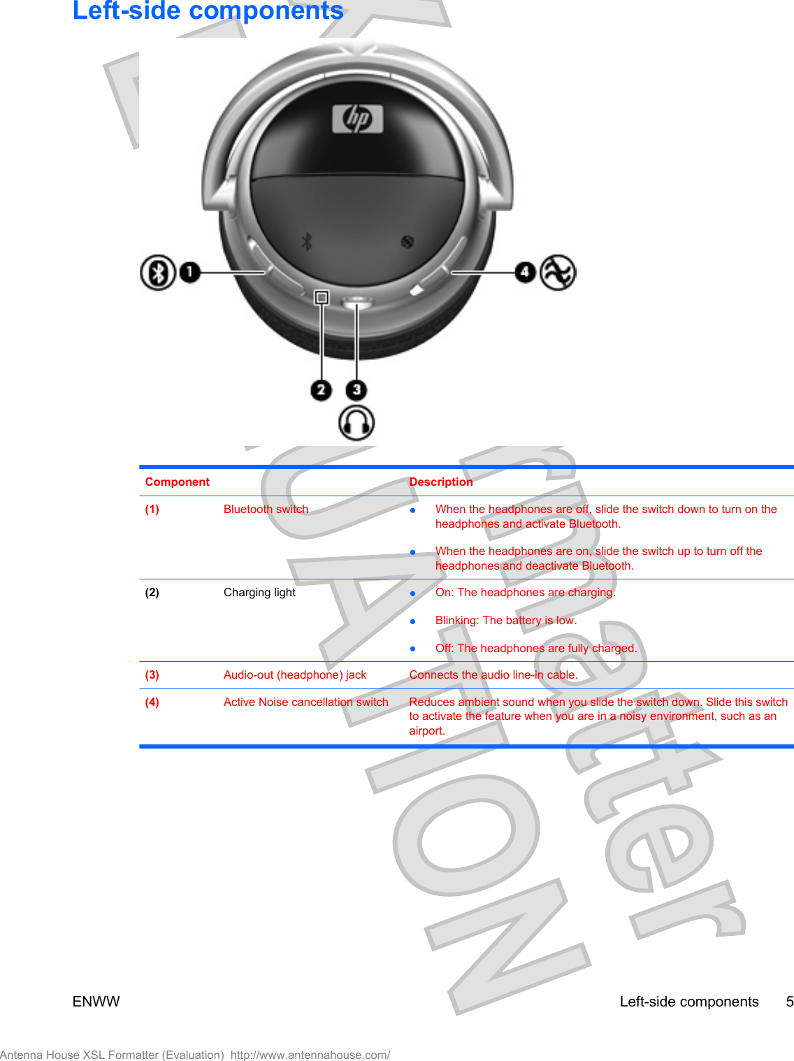 Left-side componentsComponent Description(1) Bluetooth switch ●When the headphones are off, slide the switch down to turn on theheadphones and activate Bluetooth.●When the headphones are on, slide the switch up to turn off theheadphones and deactivate Bluetooth.(2) Charging light ●On: The headphones are charging.●Blinking: The battery is low.●Off: The headphones are fully charged.(3) Audio-out (headphone) jack Connects the audio line-in cable.(4) Active Noise cancellation switch Reduces ambient sound when you slide the switch down. Slide this switchto activate the feature when you are in a noisy environment, such as anairport.ENWW Left-side components 5Antenna House XSL Formatter (Evaluation)  http://www.antennahouse.com/