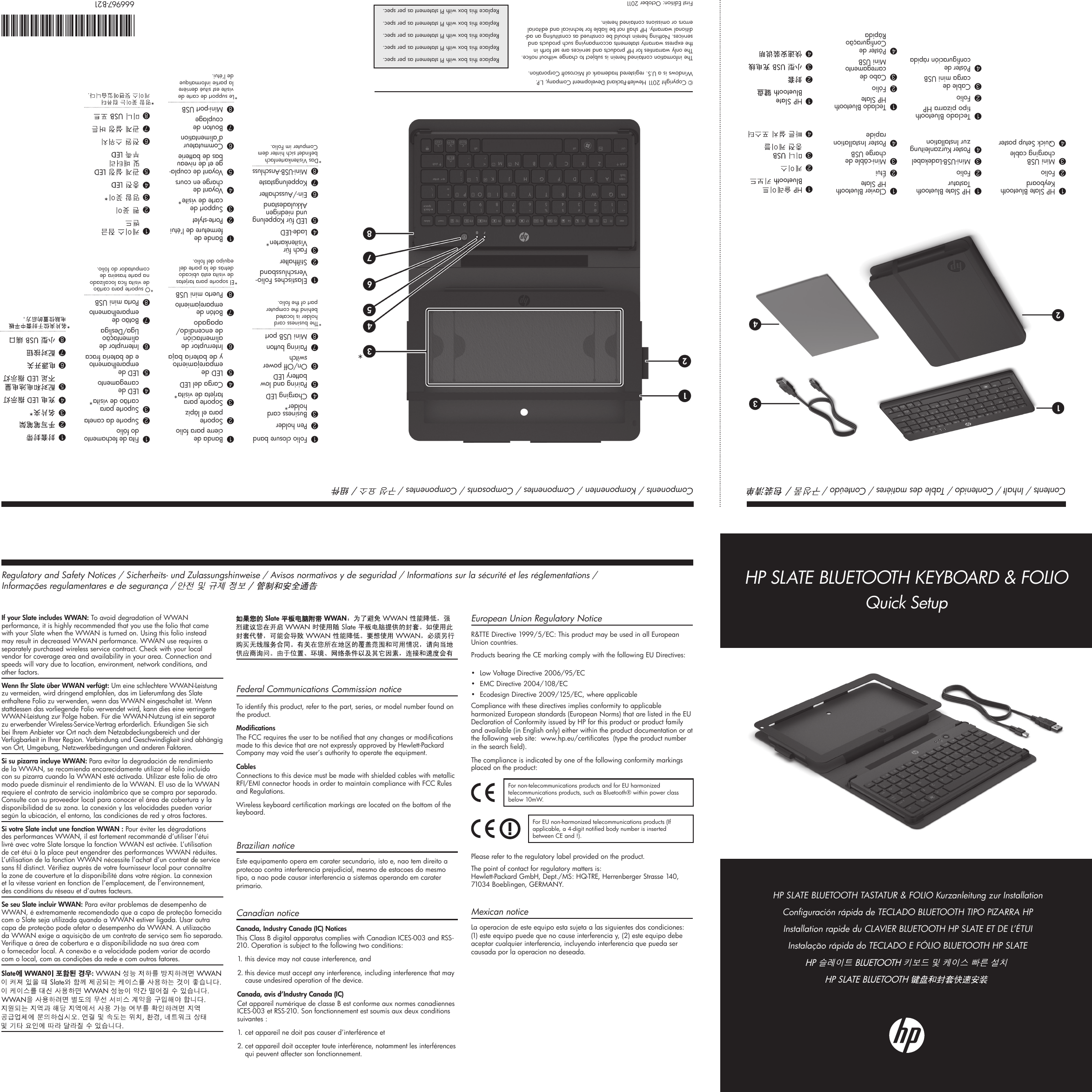 Contents / Inhalt / Contenido / Table des matières / Conteúdo / Components / Komponenten / Componentes / Composants / Componentes / 1HP Slate Bluetooth Keyboard2Folio3Mini USB charging cable4Quick Setup poster1HP Slate Bluetooth Tastatur2Folio3Mini-USB-Ladekabel4Poster Kurzanleitung zur Installation1Teclado Bluetooth tipo pizarra HP2Folio3Cable de carga mini USB4Póster de conguración rápida1Clavier Bluetooth HP Slate2Étui3Mini-câble de charge USB4Poster Installation rapide1Teclado Bluetooth HP Slate2Fólio3Cabo de carregamento Mini USB4Pôster de Conguração Rápida1 23 41 2341Folio closure band2Pen holder3Business card holder*4Charging LED5Pairing and low battery LED6On/Off power switch7Pairing button8Mini USB port*The business card holder is located behind the computer part of the folio.1Elastisches Folio-Verschlussband2Stifthalter3Fach für Visitenkarten*4Lade-LED5LED für Koppelung und niedrigen Akkuladestand6Ein-/Ausschalter7Koppelungstaste8Mini-USB-Anschluss*Das Visitenkartenfach bendet sich hinter dem Computer im Folio.1Banda de cierre para folio2Soporte para el lápiz3Soporte para tarjeta de visita*4Carga del LED5LED de emparejamiento y de batería baja6Interruptor de alimentación de encendido/apagado7Botón de emparejamiento8Puerto mini USB*El soporte para tarjetas de visita está ubicado detrás de la parte del equipo del folio.1Bande de fermeture de l’étui2Porte-stylet3Support de carte de visite*4Voyant de charge en cours5Voyant de coupla-ge et de niveau bas de batterie6Commutateur d’alimentation7Bouton de couplage8Mini-port USB*Le support de carte de visite est situé derrière la partie informatique de l’étui.1Fita de fechamento do fólio2Suporte da caneta3Suporte para cartão de visita*4LED de carregamento5LED de emparelhamento e de bateria fraca6Interruptor de alimentação Liga/Desliga7Botão de emparelhamento8Porta mini USB*O suporte para cartão de visita ca localizado na parte traseira de computador do fólio.1 2345  678  12345678*If your Slate includes WWAN: To avoid degradation of WWAN performance, it is highly recommended that you use the folio that came with your Slate when the WWAN is turned on. Using this folio instead may result in decreased WWAN performance. WWAN use requires a separately purchased wireless service contract. Check with your local vendor for coverage area and availability in your area. Connection and speeds will vary due to location, environment, network conditions, and other factors.Wenn Ihr Slate über WWAN verfügt: Um eine schlechtere WWAN-Leistung zu vermeiden, wird dringend empfohlen, das im Lieferumfang des Slate enthaltene Folio zu verwenden, wenn das WWAN eingeschaltet ist. Wenn stattdessen das vorliegende Folio verwendet wird, kann dies eine verringerte WWAN-Leistung zur Folge haben. Für die WWAN-Nutzung ist ein separat zu erwerbender Wireless-Service-Vertrag erforderlich. Erkundigen Sie sich bei Ihrem Anbieter vor Ort nach dem Netzabdeckungsbereich und der Verfügbarkeit in Ihrer Region. Verbindung und Geschwindigkeit sind abhängig von Ort, Umgebung, Netzwerkbedingungen und anderen Faktoren.Si su pizarra incluye WWAN: Para evitar la degradación de rendimiento de la WWAN, se recomienda encarecidamente utilizar el folio incluido con su pizarra cuando la WWAN esté activada. Utilizar este folio de otro modo puede disminuir el rendimiento de la WWAN. El uso de la WWAN requiere el contrato de servicio inalámbrico que se compra por separado. Consulte con su proveedor local para conocer el área de cobertura y la disponibilidad de su zona. La conexión y las velocidades pueden variar según la ubicación, el entorno, las condiciones de red y otros factores.Si votre Slate inclut une fonction WWAN : Pour éviter les dégradations des performances WWAN, il est fortement recommandé d’utiliser l’étui livré avec votre Slate lorsque la fonction WWAN est activée. L’utilisation de cet étui à la place peut engendrer des performances WWAN réduites. L’utilisation de la fonction WWAN nécessite l’achat d’un contrat de service sans l distinct. Vériez auprès de votre fournisseur local pour connaître la zone de couverture et la disponibilité dans votre région. La connexion et la vitesse varient en fonction de l’emplacement, de l’environnement, des conditions du réseau et d’autres facteurs.Se seu Slate incluir WWAN: Para evitar problemas de desempenho de WWAN, é extremamente recomendado que a capa de proteção fornecida com o Slate seja utilizada quando a WWAN estiver ligada. Usar outra capa de proteção pode afetar o desempenho da WWAN. A utilização da WWAN exige a aquisição de um contrato de serviço sem o separado. Verique a área de cobertura e a disponibilidade na sua área com o fornecedor local. A conexão e a velocidade podem variar de acordo com o local, com as condições da rede e com outros fatores.      Federal Communications Commission noticeTo identify this product, refer to the part, series, or model number found on the product.ModicationsThe FCC requires the user to be notied that any changes or modications made to this device that are not expressly approved by Hewlett-Packard Company may void the user’s authority to operate the equipment.CablesConnections to this device must be made with shielded cables with metallic RFI/EMI connector hoods in order to maintain compliance with FCC Rules and Regulations.Wireless keyboard certication markings are located on the bottom of the keyboard.Brazilian noticeEste equipamento opera em carater secundario, isto e, nao tem direito a protecao contra interferencia prejudicial, mesmo de estacoes do mesmo tipo, a nao pode causar interferencia a sistemas operando em carater primario.Canadian noticeCanada, Industry Canada (IC) Notices This Class B digital apparatus complies with Canadian ICES-003 and RSS-210. Operation is subject to the following two conditions: 1. this device may not cause interference, and 2. this device must accept any interference, including interference that may    cause undesired operation of the device. Canada, avis d’Industry Canada (IC) Cet appareil numérique de classe B est conforme aux normes canadiennes ICES-003 et RSS-210. Son fonctionnement est soumis aux deux conditions suivantes : 1. cet appareil ne doit pas causer d’interférence et 2. cet appareil doit accepter toute interférence, notamment les interférences    qui peuvent affecter son fonctionnement.European Union Regulatory Notice   R&amp;TTE Directive 1999/5/EC: This product may be used in all European Union countries. Products bearing the CE marking comply with the following EU Directives:  •  Low Voltage Directive 2006/95/EC•  EMC Directive 2004/108/EC•  Ecodesign Directive 2009/125/EC, where applicableCompliance with these directives implies conformity to applicable harmonized European standards (European Norms) that are listed in the EU Declaration of Conformity issued by HP for this product or product family and available (in English only) either within the product documentation or at the following web site:  www.hp.eu/certicates  (type the product number in the search eld). The compliance is indicated by one of the following conformity markings placed on the product:For non-telecommunications products and for EU harmonized telecommunications products, such as Bluetooth® within power class below 10mW.  For EU non-harmonized telecommunications products (If applicable, a 4-digit notied body number is inserted between CE and !).  Please refer to the regulatory label provided on the product.The point of contact for regulatory matters is: Hewlett-Packard GmbH, Dept./MS: HQ-TRE, Herrenberger Strasse 140,  71034 Boeblingen, GERMANY.Mexican noticeLa operacion de este equipo esta sujeta a las siguientes dos condiciones: (1) este equipo puede que no cause interferencia y, (2) este equipo debe aceptar cualquier interferencia, incluyendo interferencia que pueda ser causada por la operacion no deseada.Regulatory and Safety Notices / Sicherheits- und Zulassungshinweise / Avisos normativos y de seguridad / Informations sur la sécurité et les réglementations /  Informações regulamentares e de segurança / HP SLATE BLUETOOTH TASTATUR &amp; FOLIO Kurzanleitung zur InstallationConguración rápida de TECLADO BLUETOOTH TIPO PIZARRA HPInstallation rapide du CLAVIER BLUETOOTH HP SLATE ET DE L’ÉTUIInstalação rápida do TECLADO E FÓLIO BLUETOOTH HP SLATEHP SLATE BLUETOOTH KEYBOARD &amp; FOLIOQuick Setup© Copyright 2011 Hewlett-Packard Development Company, L.P.Windows is a U.S. registered trademark of Microsoft Corporation.The information contained herein is subject to change without notice. The only warranties for HP products and services are set forth in the express warranty statements accompanying such products and services. Nothing herein should be construed as constituting an ad-ditional warranty. HP shall not be liable for technical and editorial errors or omissions contained herein.First Edition: October 2011Replace this box with PI statement as per spec.Replace this box with PI statement as per spec.Replace this box with PI statement as per spec.Replace this box with PI statement as per spec.Replace this box with PI statement as per spec.666967-B21