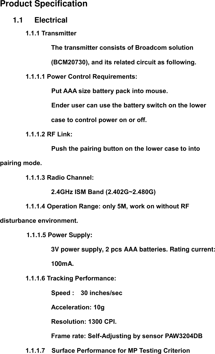   Product Specification 1.1      Electrical 1.1.1 Transmitter The transmitter consists of Broadcom solution (BCM20730), and its related circuit as following. 1.1.1.1 Power Control Requirements: Put AAA size battery pack into mouse. Ender user can use the battery switch on the lower case to control power on or off. 1.1.1.2 RF Link:         Push the pairing button on the lower case to into pairing mode.         1.1.1.3 Radio Channel: 2.4GHz ISM Band (2.402G~2.480G)         1.1.1.4 Operation Range: only 5M, work on without RF disturbance environment. 1.1.1.5 Power Supply:   3V power supply, 2 pcs AAA batteries. Rating current: 100mA. 1.1.1.6 Tracking Performance: Speed :    30 inches/sec Acceleration: 10g Resolution: 1300 CPI. Frame rate: Self-Adjusting by sensor PAW3204DB         1.1.1.7    Surface Performance for MP Testing Criterion 