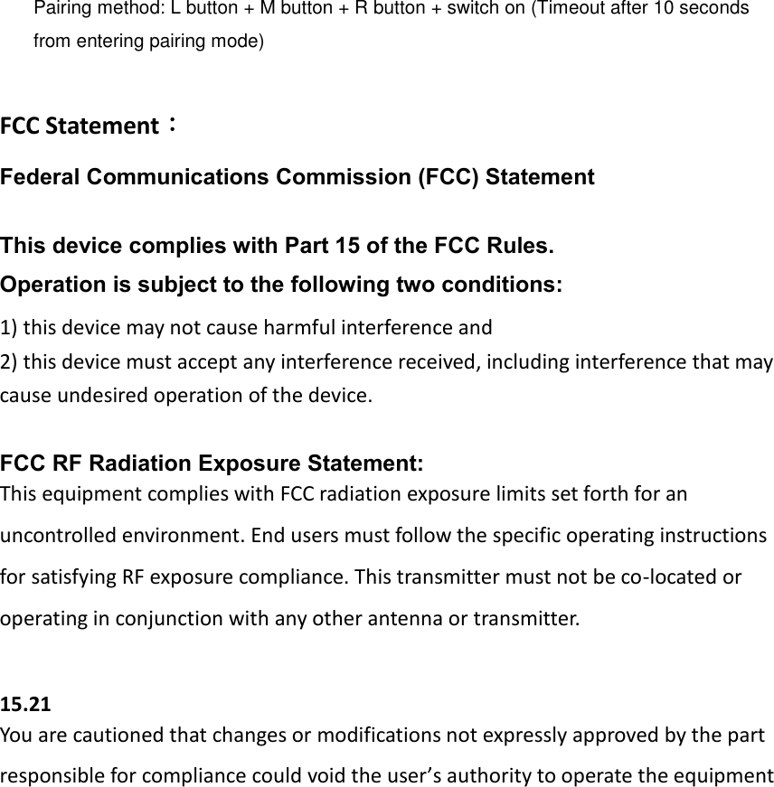    Pairing method: L button + M button + R button + switch on (Timeout after 10 seconds from entering pairing mode)  FCC Statement： Federal Communications Commission (FCC) Statement  This device complies with Part 15 of the FCC Rules.   Operation is subject to the following two conditions: 1) this device may not cause harmful interference and 2) this device must accept any interference received, including interference that may cause undesired operation of the device.  FCC RF Radiation Exposure Statement: This equipment complies with FCC radiation exposure limits set forth for an uncontrolled environment. End users must follow the specific operating instructions for satisfying RF exposure compliance. This transmitter must not be co-located or operating in conjunction with any other antenna or transmitter.  15.21 You are cautioned that changes or modifications not expressly approved by the part responsible for compliance could void the user’s authority to operate the equipment