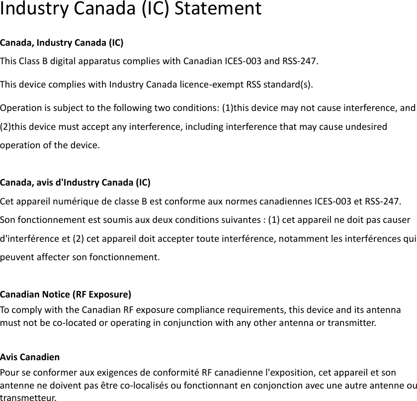   Industry Canada (IC) Statement Canada, Industry Canada (IC) This Class B digital apparatus complies with Canadian ICES-003 and RSS-247. This device complies with Industry Canada licence-exempt RSS standard(s).   Operation is subject to the following two conditions: (1)this device may not cause interference, and (2)this device must accept any interference, including interference that may cause undesired operation of the device.  Canada, avis d&apos;Industry Canada (IC)   Cet appareil numérique de classe B est conforme aux normes canadiennes ICES-003 et RSS-247.   Son fonctionnement est soumis aux deux conditions suivantes : (1) cet appareil ne doit pas causer d&apos;interférence et (2) cet appareil doit accepter toute interférence, notamment les interférences qui peuvent affecter son fonctionnement.    Canadian Notice (RF Exposure) To comply with the Canadian RF exposure compliance requirements, this device and its antenna   must not be co-located or operating in conjunction with any other antenna or transmitter.    Avis Canadien   Pour se conformer aux exigences de conformité RF canadienne l&apos;exposition, cet appareil et son antenne ne doivent pas être co-localisés ou fonctionnant en conjonction avec une autre antenne ou transmetteur.   
