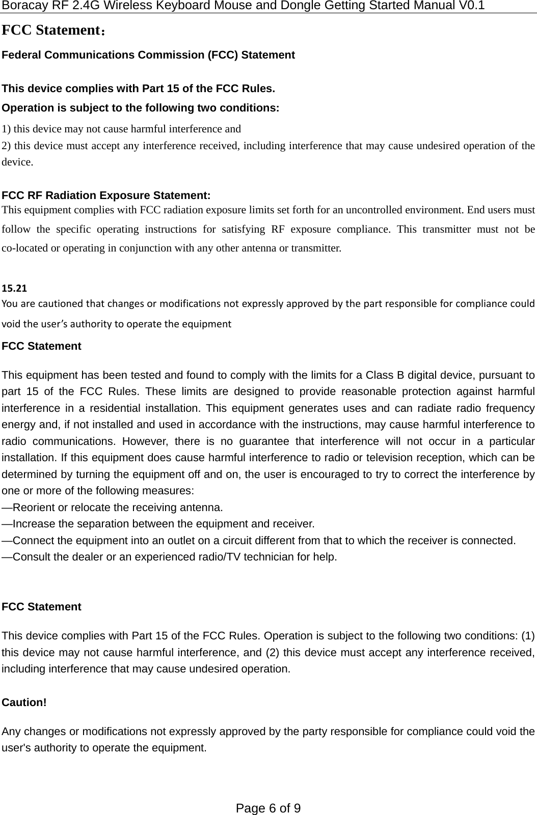 Boracay RF 2.4G Wireless Keyboard Mouse and Dongle Getting Started Manual V0.1 Page 6 of 9 FCC Statement： Federal Communications Commission (FCC) Statement  This device complies with Part 15 of the FCC Rules.   Operation is subject to the following two conditions: 1) this device may not cause harmful interference and 2) this device must accept any interference received, including interference that may cause undesired operation of the device.  FCC RF Radiation Exposure Statement: This equipment complies with FCC radiation exposure limits set forth for an uncontrolled environment. End users must follow the specific operating instructions for satisfying RF exposure compliance. This transmitter must not be co-located or operating in conjunction with any other antenna or transmitter.  15.21Youarecautionedthatchangesormodificationsnotexpresslyapprovedbythepartresponsibleforcompliancecouldvoidtheuser’sauthoritytooperatetheequipmentFCC Statement This equipment has been tested and found to comply with the limits for a Class B digital device, pursuant to part 15 of the FCC Rules. These limits are designed to provide reasonable protection against harmful interference in a residential installation. This equipment generates uses and can radiate radio frequency energy and, if not installed and used in accordance with the instructions, may cause harmful interference to radio communications. However, there is no guarantee that interference will not occur in a particular installation. If this equipment does cause harmful interference to radio or television reception, which can be determined by turning the equipment off and on, the user is encouraged to try to correct the interference by one or more of the following measures:   —Reorient or relocate the receiving antenna. —Increase the separation between the equipment and receiver.   —Connect the equipment into an outlet on a circuit different from that to which the receiver is connected.   —Consult the dealer or an experienced radio/TV technician for help.     FCC Statement This device complies with Part 15 of the FCC Rules. Operation is subject to the following two conditions: (1) this device may not cause harmful interference, and (2) this device must accept any interference received, including interference that may cause undesired operation.  Caution!  Any changes or modifications not expressly approved by the party responsible for compliance could void the user&apos;s authority to operate the equipment.   
