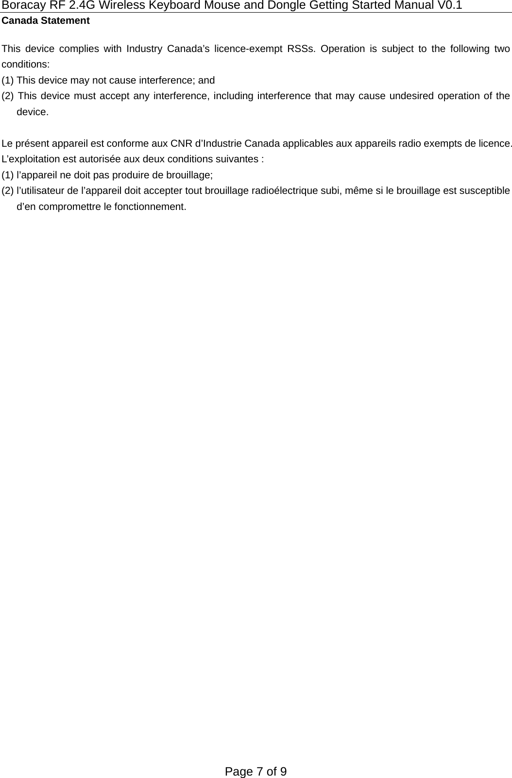 Boracay RF 2.4G Wireless Keyboard Mouse and Dongle Getting Started Manual V0.1 Page 7 of 9 Canada Statement   This device complies with Industry Canada’s licence-exempt RSSs. Operation is subject to the following two conditions: (1) This device may not cause interference; and (2) This device must accept any interference, including interference that may cause undesired operation of the device.  Le présent appareil est conforme aux CNR d’Industrie Canada applicables aux appareils radio exempts de licence. L’exploitation est autorisée aux deux conditions suivantes : (1) l’appareil ne doit pas produire de brouillage; (2) l’utilisateur de l’appareil doit accepter tout brouillage radioélectrique subi, même si le brouillage est susceptible d’en compromettre le fonctionnement.  