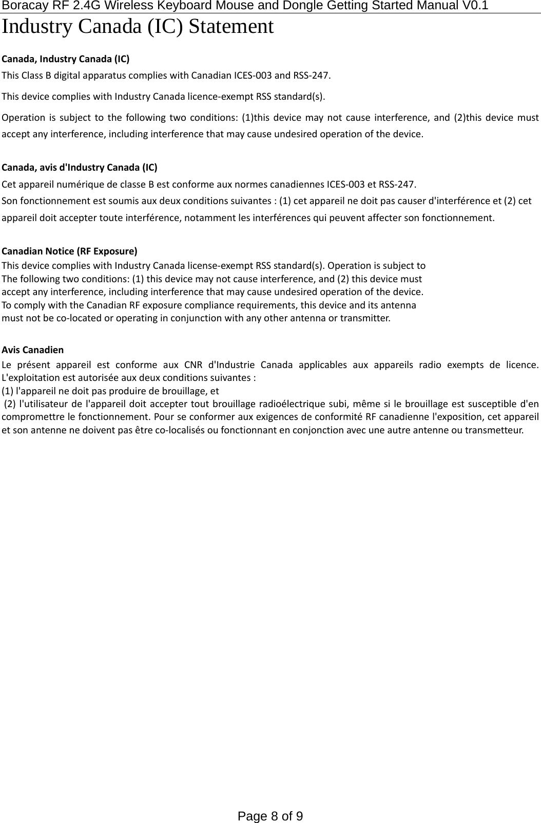 Boracay RF 2.4G Wireless Keyboard Mouse and Dongle Getting Started Manual V0.1 Page 8 of 9 Industry Canada (IC) Statement Canada,IndustryCanada(IC)ThisClassBdigitalapparatuscomplieswithCanadianICES‐003andRSS‐247.ThisdevicecomplieswithIndustryCanadalicence‐exemptRSSstandard(s).Operationissubjecttothefollowingtwoconditions:(1)thisdevicemaynotcauseinterference,and(2)thisdevicemustacceptanyinterference,includinginterferencethatmaycauseundesiredoperationofthedevice.Canada,avisd&apos;IndustryCanada(IC)CetappareilnumériquedeclasseBestconformeauxnormescanadiennesICES‐003etRSS‐247.Sonfonctionnementestsoumisauxdeuxconditionssuivantes:(1)cetappareilnedoitpascauserd&apos;interférenceet(2)cetappareildoitacceptertouteinterférence,notammentlesinterférencesquipeuventaffectersonfonctionnement.CanadianNotice(RFExposure)ThisdevicecomplieswithIndustryCanadalicense‐exemptRSSstandard(s).OperationissubjecttoThefollowingtwoconditions:(1)thisdevicemaynotcauseinterference,and(2)thisdevicemustacceptanyinterference,includinginterferencethatmaycauseundesiredoperationofthedevice.TocomplywiththeCanadianRFexposurecompliancerequirements,thisdeviceanditsantennamustnotbeco‐locatedoroperatinginconjunctionwithanyotherantennaortransmitter.AvisCanadienLeprésentappareilestconformeauxCNRd&apos;IndustrieCanadaapplicablesauxappareilsradioexemptsdelicence.L&apos;exploitationestautoriséeauxdeuxconditionssuivantes:(1)l&apos;appareilnedoitpasproduiredebrouillage,et(2)l&apos;utilisateurdel&apos;appareildoitacceptertoutbrouillageradioélectriquesubi,mêmesilebrouillageestsusceptibled&apos;encompromettrelefonctionnement.PourseconformerauxexigencesdeconformitéRFcanadiennel&apos;exposition,cetappareiletsonantennenedoiventpasêtreco‐localisésoufonctionnantenconjonctionavecuneautreantenneoutransmetteur.