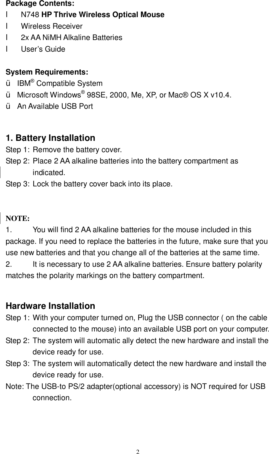  2 Package Contents: l N748 HP Thrive Wireless Optical Mouse l Wireless Receiver  l 2x AA NiMH Alkaline Batteries l User’s Guide  System Requirements: Ÿ IBM® Compatible System Ÿ Microsoft Windows® 98SE, 2000, Me, XP, or Mac® OS X v10.4. Ÿ An Available USB Port   1. Battery Installation Step 1: Remove the battery cover. Step 2: Place 2 AA alkaline batteries into the battery compartment as indicated. Step 3: Lock the battery cover back into its place.        NOTE:  1.  You will find 2 AA alkaline batteries for the mouse included in this package. If you need to replace the batteries in the future, make sure that you use new batteries and that you change all of the batteries at the same time. 2.  It is necessary to use 2 AA alkaline batteries. Ensure battery polarity matches the polarity markings on the battery compartment.  Hardware Installation Step 1: With your computer turned on, Plug the USB connector ( on the cable connected to the mouse) into an available USB port on your computer.   Step 2: The system will automatic ally detect the new hardware and install the device ready for use.  Step 3: The system will automatically detect the new hardware and install the device ready for use. Note: The USB-to PS/2 adapter(optional accessory) is NOT required for USB connection.  