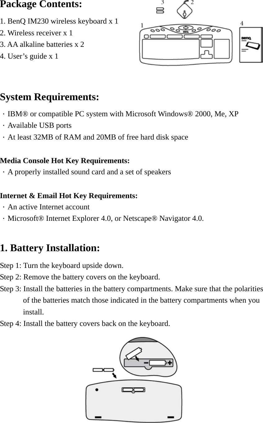 Package Contents: 1. BenQ IM230 wireless keyboard x 1 2. Wireless receiver x 1 3. AA alkaline batteries x 2 4. User’s guide x 1   System Requirements: ．IBM® or compatible PC system with Microsoft Windows® 2000, Me, XP ．Available USB ports ．At least 32MB of RAM and 20MB of free hard disk space   Media Console Hot Key Requirements: ．A properly installed sound card and a set of speakers   Internet &amp; Email Hot Key Requirements: ．An active Internet account ．Microsoft® Internet Explorer 4.0, or Netscape® Navigator 4.0.  1. Battery Installation: Step 1: Turn the keyboard upside down. Step 2: Remove the battery covers on the keyboard. Step 3: Install the batteries in the battery compartments. Make sure that the polarities   of the batteries match those indicated in the battery compartments when you install.  Step 4: Install the battery covers back on the keyboard.  