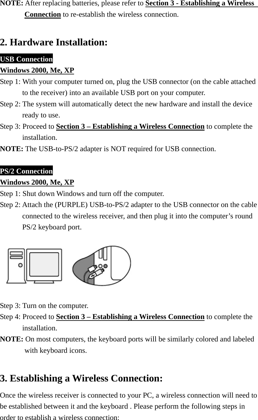 NOTE: After replacing batteries, please refer to Section 3 - Establishing a Wireless   Connection to re-establish the wireless connection.  2. Hardware Installation: USB Connection Windows 2000, Me, XP Step 1: With your computer turned on, plug the USB connector (on the cable attached   to the receiver) into an available USB port on your computer.   Step 2: The system will automatically detect the new hardware and install the device   ready to use. Step 3: Proceed to Section 3 – Establishing a Wireless Connection to complete the   installation. NOTE: The USB-to-PS/2 adapter is NOT required for USB connection.  PS/2 Connection Windows 2000, Me, XP Step 1: Shut down Windows and turn off the computer. Step 2: Attach the (PURPLE) USB-to-PS/2 adapter to the USB connector on the cable   connected to the wireless receiver, and then plug it into the computer’s round PS/2 keyboard port.    Step 3: Turn on the computer. Step 4: Proceed to Section 3 – Establishing a Wireless Connection to complete the installation. NOTE: On most computers, the keyboard ports will be similarly colored and labeled with keyboard icons.  3. Establishing a Wireless Connection: Once the wireless receiver is connected to your PC, a wireless connection will need to be established between it and the keyboard . Please perform the following steps in order to establish a wireless connection: 