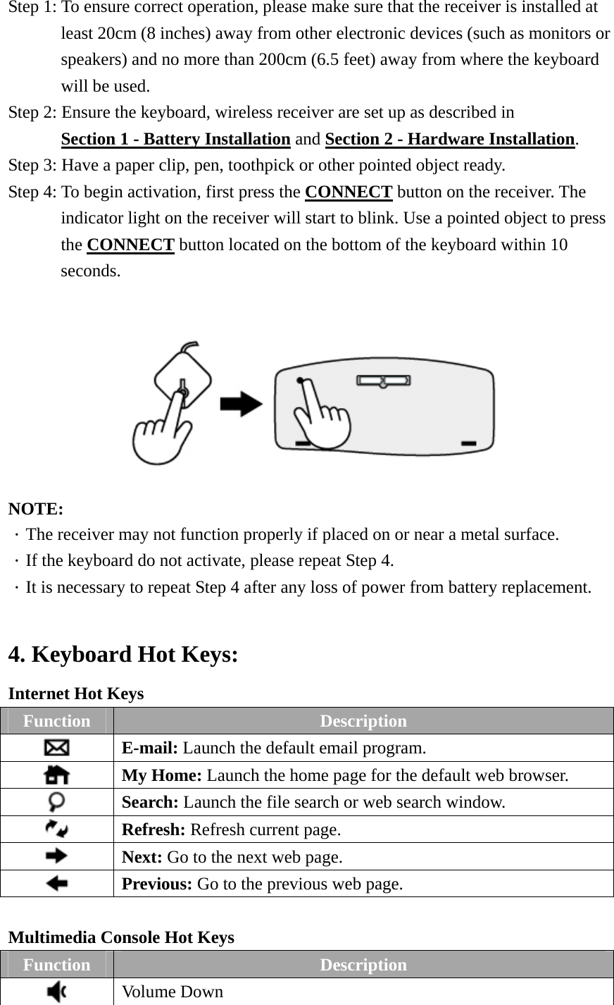 Step 1: To ensure correct operation, please make sure that the receiver is installed at   least 20cm (8 inches) away from other electronic devices (such as monitors or speakers) and no more than 200cm (6.5 feet) away from where the keyboard will be used. Step 2: Ensure the keyboard, wireless receiver are set up as described in   Section 1 - Battery Installation and Section 2 - Hardware Installation. Step 3: Have a paper clip, pen, toothpick or other pointed object ready. Step 4: To begin activation, first press the CONNECT button on the receiver. The indicator light on the receiver will start to blink. Use a pointed object to press the CONNECT button located on the bottom of the keyboard within 10 seconds.   NOTE: ．The receiver may not function properly if placed on or near a metal surface. ．If the keyboard do not activate, please repeat Step 4. ．It is necessary to repeat Step 4 after any loss of power from battery replacement.  4. Keyboard Hot Keys: Internet Hot Keys Function  Description  E-mail: Launch the default email program.  My Home: Launch the home page for the default web browser.  Search: Launch the file search or web search window.  Refresh: Refresh current page.  Next: Go to the next web page.  Previous: Go to the previous web page.  Multimedia Console Hot Keys Function  Description  Volume Down 