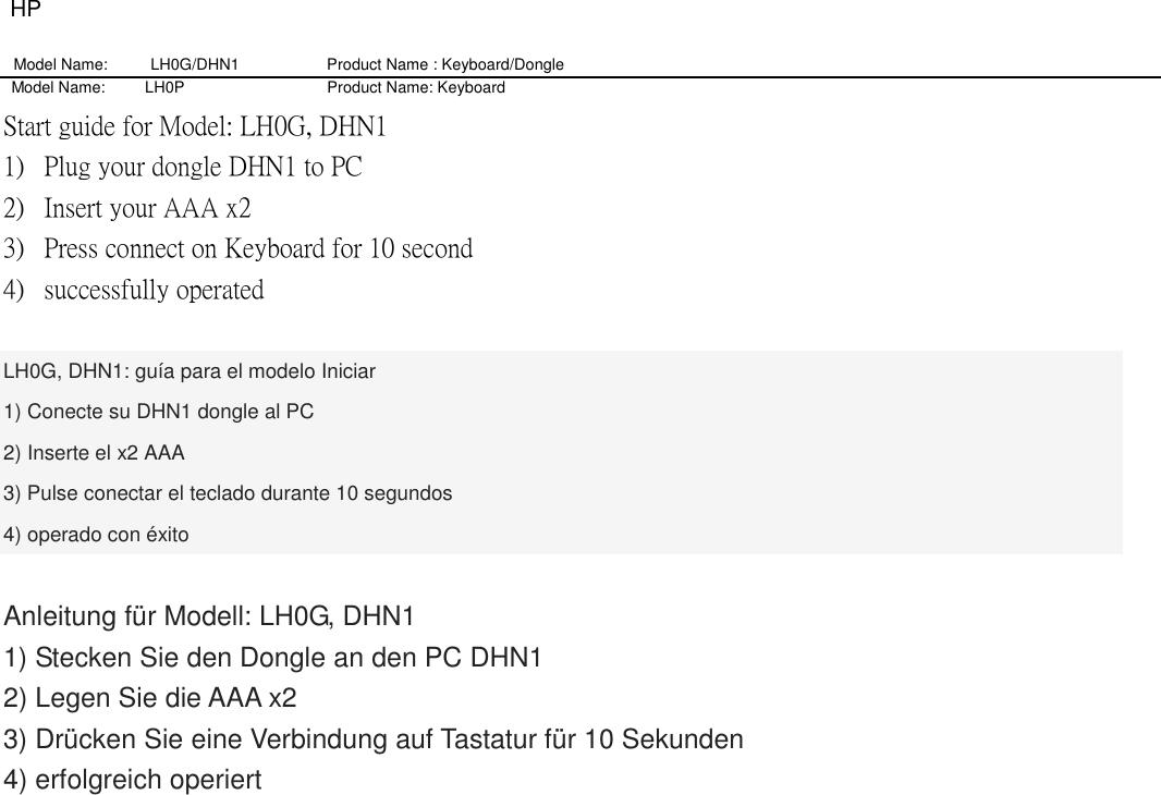 HP Model Name: LH0G/DHN1                   Product Name : Keyboard/Dongle     Model Name:          LH0P                                    Product Name: Keyboard Start guide for Model: LH0G, DHN1 1) Plug your dongle DHN1 to PC 2) Insert your AAA x2 3) Press connect on Keyboard for 10 second 4) successfully operated  LH0G, DHN1: guía para el modelo Iniciar 1) Conecte su DHN1 dongle al PC 2) Inserte el x2 AAA 3) Pulse conectar el teclado durante 10 segundos 4) operado con éxito  Anleitung für Modell: LH0G, DHN1 1) Stecken Sie den Dongle an den PC DHN1 2) Legen Sie die AAA x2 3) Drücken Sie eine Verbindung auf Tastatur für 10 Sekunden 4) erfolgreich operiert 