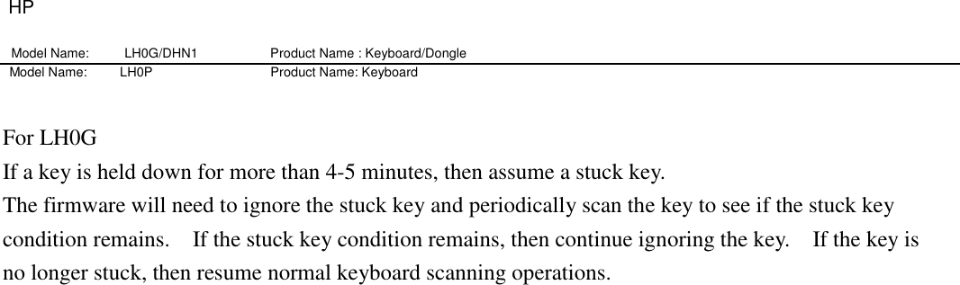 HP Model Name: LH0G/DHN1                   Product Name : Keyboard/Dongle     Model Name:          LH0P                                    Product Name: Keyboard  For LH0G If a key is held down for more than 4-5 minutes, then assume a stuck key.     The firmware will need to ignore the stuck key and periodically scan the key to see if the stuck key condition remains.    If the stuck key condition remains, then continue ignoring the key.    If the key is no longer stuck, then resume normal keyboard scanning operations. 
