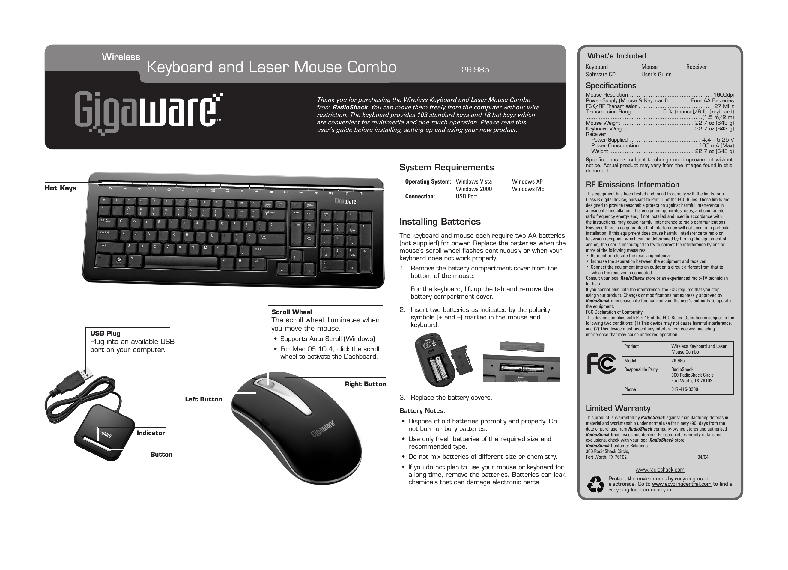What’s IncludedKeyboard  Mouse  ReceiverSoftware CD  User’s GuideSpeciﬁcationsMouse Resolution .................................................1600dpiPower Supply (Mouse &amp; Keyboard) ............  Four AA BatteriesFSK/RF Transmission ........................................... 27 MHzTransmission Range.................5 ft. (mouse)/6 ft. (keyboard) ...................................................................(1.5 m/2 m)Mouse Weight .......................................... 22.7 oz (643 g)Keyboard Weight ....................................... 22.7 oz (643 g)ReceiverPower Supplied .......................................... 4.4 – 5.25 VPower Consumption ..................................100 mA (Max)Weight ................................................. 22.7 oz (643 g)Speciﬁcations are subject to change and improvement without notice. Actual product may vary from the images found in this document.RF Emissions InformationThis equipment has been tested and found to comply with the limits for a Class B digital device, pursuant to Part 15 of the FCC Rules. These limits are designed to provide reasonable protection against harmful interference in a residential installation. This equipment generates, uses, and can radiate radio frequency energy and, if not installed and used in accordance with the instructions, may cause harmful interference to radio communications. However, there is no guarantee that interference will not occur in a particular installation. If this equipment does cause harmful interference to radio or television reception, which can be determined by turning the equipment off and on, the user is encouraged to try to correct the interference by one or more of the following measures:•  Reorient or relocate the receiving antenna.•  Increase the separation between the equipment and receiver. •  Connect the equipment into an outlet on a circuit different from that to which the receiver is connected. Consult your local RadioShack store or an experienced radio/TV technician for help.If you cannot eliminate the interference, the FCC requires that you stop using your product. Changes or modications not expressly approved by RadioShack may cause interference and void the user’s authority to operate the equipment.FCC Declaration of ConformityThis device complies with Part 15 of the FCC Rules. Operation is subject to the following two conditions: (1) This device may not cause harmful interference, and (2) This device must accept any interference received, including interference that may cause undesired operation.Limited WarrantyThis product is warranted by RadioShack against manufacturing defects in material and workmanship under normal use for ninety (90) days from the date of purchase from RadioShack company-owned stores and authorized RadioShack franchisees and dealers. For complete warranty details and exclusions, check with your local RadioShack store.RadioShack Customer Relations300 RadioShack Circle, Fort Worth, TX 76102        04/04www.radioshack.comProtect the environment by recycling used electronics. Go to www.ecyclingcentral.com to ﬁnd a recycling location near you.Thank you for purchasing the Wireless Keyboard and Laser Mouse Combo from RadioShack. You can move them freely from the computer without wire restriction. The keyboard provides 103 standard keys and 18 hot keys which are convenient for multimedia and one-touch operation. Please read this user’s guide before installing, setting up and using your new product.Wireless Keyboard and Laser Mouse Combo      26-985Product Wireless Keyboard and Laser Mouse ComboModel 26-985Responsible Party RadioShack300 RadioShack CircleFort Worth, TX 76102Phone 817-415-3200System Requirements Operating System:   Windows Vista     Windows XP      Windows 2000      Windows ME    Connection:   USB PortInstalling BatteriesThe keyboard and mouse each require two AA batteries (not supplied) for power. Replace the batteries when the mouse’s scroll wheel ﬂashes continuously or when your keyboard does not work properly.1.  Remove the battery compartment cover from the bottom of the mouse.  For the keyboard, lift up the tab and remove the battery compartment cover.2.  Insert two batteries as indicated by the polarity symbols (+ and –) marked in the mouse and keyboard.3.  Replace the battery covers.Battery Notes:•  Dispose of old batteries promptly and properly. Do not burn or bury batteries.•  Use only fresh batteries of the required size and recommended type.•  Do not mix batteries of different size or chemistry.•  If you do not plan to use your mouse or keyboard for a long time, remove the batteries. Batteries can leak chemicals that can damage electronic parts.USB PlugPlug into an available USB port on your computer.IndicatorScroll WheelThe scroll wheel illuminates whenyou move the mouse.•  Supports Auto Scroll (Windows)•  For Mac OS 10.4, click the scroll wheel to activate the Dashboard.Left ButtonRight ButtonButtonHot Keys