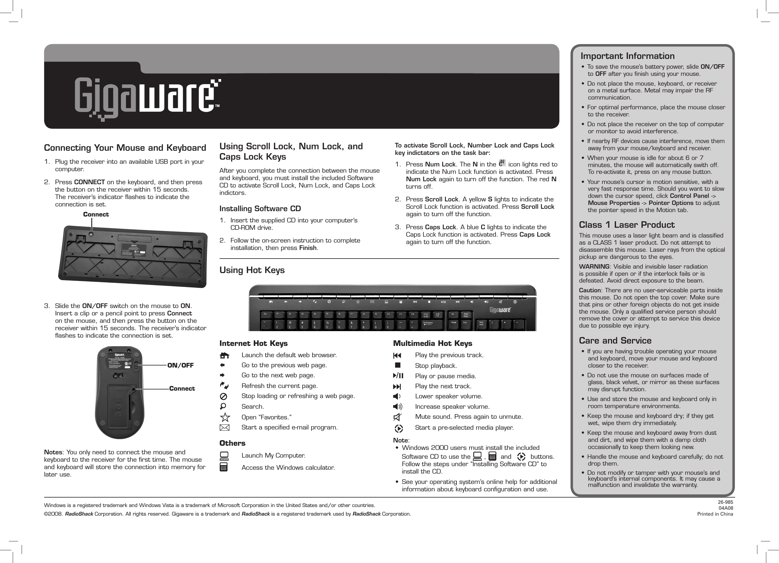 Connecting Your Mouse and Keyboard1.  Plug the receiver into an available USB port in your computer.2.  Press CONNECT on the keyboard, and then press the button on the receiver within 15 seconds. The receiver’s indicator ﬂashes to indicate the connection is set.3.  Slide the ON/OFF switch on the mouse to ON. Insert a clip or a pencil point to press Connect on the mouse, and then press the button on the receiver within 15 seconds. The receiver’s indicator ﬂashes to indicate the connection is set.Notes: You only need to connect the mouse and keyboard to the receiver for the ﬁrst time. The mouse and keyboard will store the connection into memory for later use.Internet Hot Keys  Launch the default web browser.  Go to the previous web page.  Go to the next web page.  Refresh the current page.  Stop loading or refreshing a web page.  Search.  Open “Favorites.”  Start a speciﬁed e-mail program.Others    Launch My Computer.    Access the Windows calculator.Multimedia Hot Keys  Play the previous track.  Stop playback.  Play or pause media.  Play the next track.  Lower speaker volume.  Increase speaker volume.  Mute sound. Press again to unmute.  Start a pre-selected media player.Note: •  Windows 2000 users must install the included Software CD to use the   ,    and     buttons. Follow the steps under “Installing Software CD” to install the CD.•  See your operating system’s online help for additional information about keyboard conﬁguration and use.Using Scroll Lock, Num Lock, and Caps Lock KeysAfter you complete the connection between the mouse and keyboard, you must install the included Software CD to activate Scroll Lock, Num Lock, and Caps Lock indictors.Installing Software CD1.  Insert the supplied CD into your computer’s  CD-ROM drive.2.  Follow the on-screen instruction to complete installation, then press Finish.To activate Scroll Lock, Number Lock and Caps Lock key indictators on the task bar:1.  Press Num Lock. The N in the   icon lights red to indicate the Num Lock function is activated. Press Num Lock again to turn off the function. The red N turns off. 2.  Press Scroll Lock. A yellow S lights to indicate the Scroll Lock function is activated. Press Scroll Lock again to turn off the function.3.  Press Caps Lock. A blue C lights to indicate the Caps Lock function is activated. Press Caps Lock again to turn off the function.Using Hot KeysConnectON/OFFConnectWindows is a registered trademark and Windows Vista is a trademark of Microsoft Corporation in the United States and/or other countries.©2008. RadioShack Corporation. All rights reserved. Gigaware is a trademark and RadioShack is a registered trademark used by RadioShack Corporation.26-985 04A08Printed in ChinaImportant Information•  To save the mouse’s battery power, slide ON/OFF to OFF after you ﬁnish using your mouse.•  Do not place the mouse, keyboard, or receiver on a metal surface. Metal may impair the RF communication.•  For optimal performance, place the mouse closer to the receiver.•  Do not place the receiver on the top of computer or monitor to avoid interference.•  If nearby RF devices cause interference, move them away from your mouse/keyboard and receiver.•  When your mouse is idle for about 6 or 7 minutes, the mouse will automatically swith off. To re-activate it, press on any mouse button.•  Your mouse’s cursor is motion sensitive, with a very fast response time. Should you want to slow down the cursor speed, click Control Panel -&gt; Mouse Properties -&gt; Pointer Options to adjust the pointer speed in the Motion tab.Class 1 Laser ProductThis mouse uses a laser light beam and is classiﬁed as a CLASS 1 laser product. Do not attempt to disassemble this mouse. Laser rays from the optical pickup are dangerous to the eyes.WARNING: Visible and invisible laser radiation is possible if open or if the interlock fails or is defeated. Avoid direct exposure to the beam.Caution: There are no user-serviceable parts inside this mouse. Do not open the top cover. Make sure that pins or other foreign objects do not get inside the mouse. Only a qualiﬁed service person should remove the cover or attempt to service this device due to possible eye injury.Care and Service•  If you are having trouble operating your mouse and keyboard, move your mouse and keyboard closer to the receiver.•  Do not use the mouse on surfaces made of glass, black velvet, or mirror as these surfaces may disrupt function.•  Use and store the mouse and keyboard only in room temperature environments.•  Keep the mouse and keyboard dry; if they get wet, wipe them dry immediately.•  Keep the mouse and keyboard away from dust and dirt, and wipe them with a damp cloth occasionally to keep them looking new.•  Handle the mouse and keyboard carefully; do not drop them.•  Do not modify or tamper with your mouse’s and keyboard’s internal components. It may cause a malfunction and invalidate the warranty.