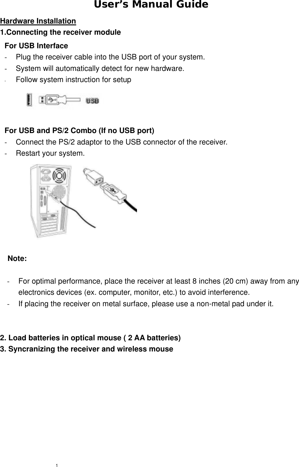  1User’s Manual Guide Hardware Installation 1.Connecting the receiver module             Note:  -  For optimal performance, place the receiver at least 8 inches (20 cm) away from any electronics devices (ex. computer, monitor, etc.) to avoid interference. -  If placing the receiver on metal surface, please use a non-metal pad under it.   2. Load batteries in optical mouse ( 2 AA batteries) 3. Syncranizing the receiver and wireless mouse   For USB Interface -  Plug the receiver cable into the USB port of your system. -  System will automatically detect for new hardware. -  Follow system instruction for setup  For USB and PS/2 Combo (If no USB port) -  Connect the PS/2 adaptor to the USB connector of the receiver.-  Restart your system. 