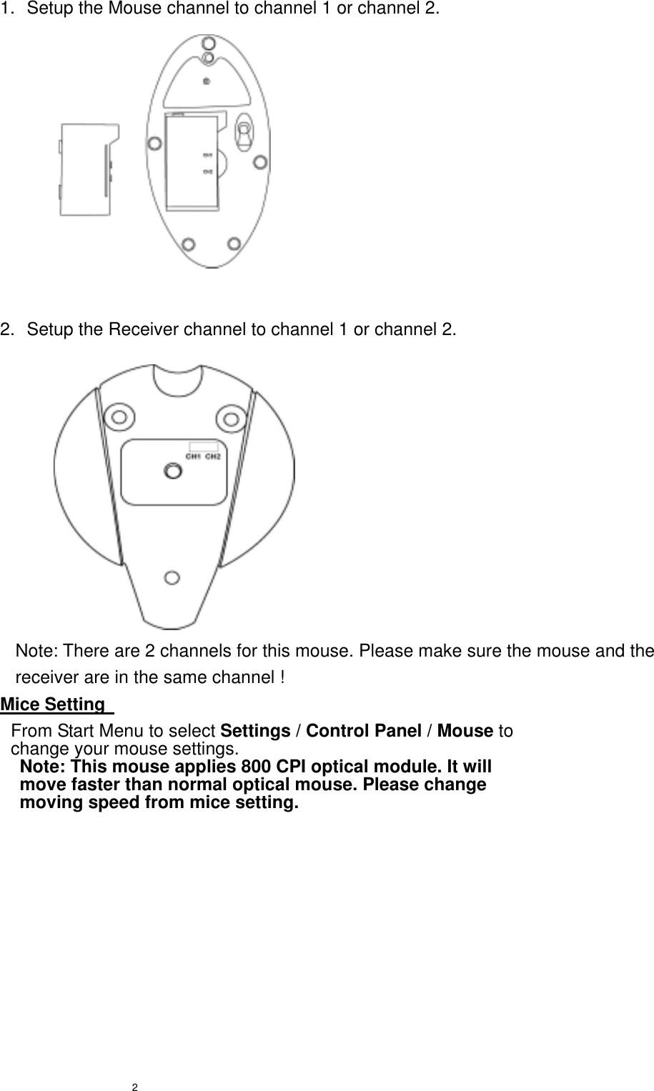  2 1.  Setup the Mouse channel to channel 1 or channel 2.            2.  Setup the Receiver channel to channel 1 or channel 2.            Note: There are 2 channels for this mouse. Please make sure the mouse and the receiver are in the same channel ! Mice Setting       From Start Menu to select Settings / Control Panel / Mouse to change your mouse settings. Note: This mouse applies 800 CPI optical module. It will move faster than normal optical mouse. Please change moving speed from mice setting.   