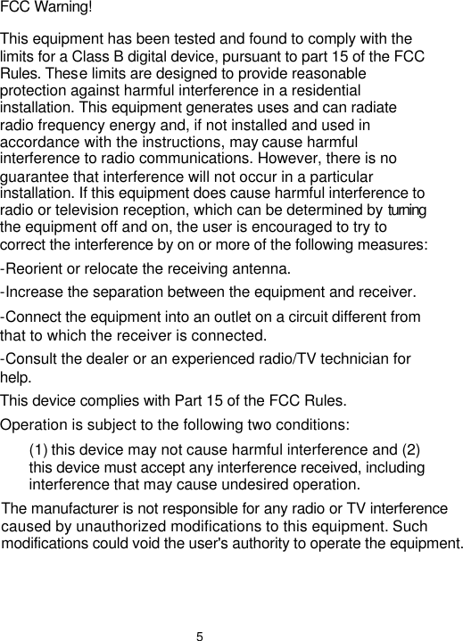  5 FCC Warning! This equipment has been tested and found to comply with the limits for a Class B digital device, pursuant to part 15 of the FCC Rules. These limits are designed to provide reasonable protection against harmful interference in a residential installation. This equipment generates uses and can radiate radio frequency energy and, if not installed and used in accordance with the instructions, may cause harmful interference to radio communications. However, there is no guarantee that interference will not occur in a particular installation. If this equipment does cause harmful interference to radio or television reception, which can be determined by turning the equipment off and on, the user is encouraged to try to correct the interference by on or more of the following measures: -Reorient or relocate the receiving antenna. -Increase the separation between the equipment and receiver. -Connect the equipment into an outlet on a circuit different from that to which the receiver is connected. -Consult the dealer or an experienced radio/TV technician for help. This device complies with Part 15 of the FCC Rules. Operation is subject to the following two conditions: (1) this device may not cause harmful interference and (2) this device must accept any interference received, including interference that may cause undesired operation. The manufacturer is not responsible for any radio or TV interference caused by unauthorized modifications to this equipment. Such modifications could void the user&apos;s authority to operate the equipment.
