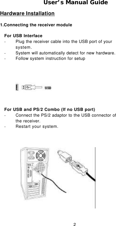  2User’s Manual Guide Hardware Installation 1.Connecting the receiver module              For USB Interface - Plug the receiver cable into the USB port of your system. - System will automatically detect for new hardware. - Follow system instruction for setup  For USB and PS/2 Combo (If no USB port) - Connect the PS/2 adaptor to the USB connector of the receiver. - Restart your system.  