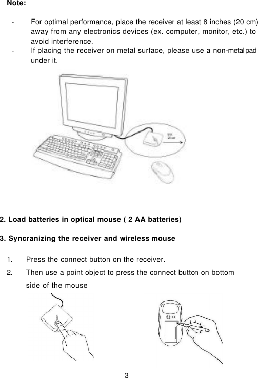  3    Note:  - For optimal performance, place the receiver at least 8 inches (20 cm) away from any electronics devices (ex. computer, monitor, etc.) to avoid interference. - If placing the receiver on metal surface, please use a non-metal pad under it.                2. Load batteries in optical mouse ( 2 AA batteries) 3. Syncranizing the receiver and wireless mouse                                            1. Press the connect button on the receiver. 2. Then use a point object to press the connect button on bottom side of the mouse    