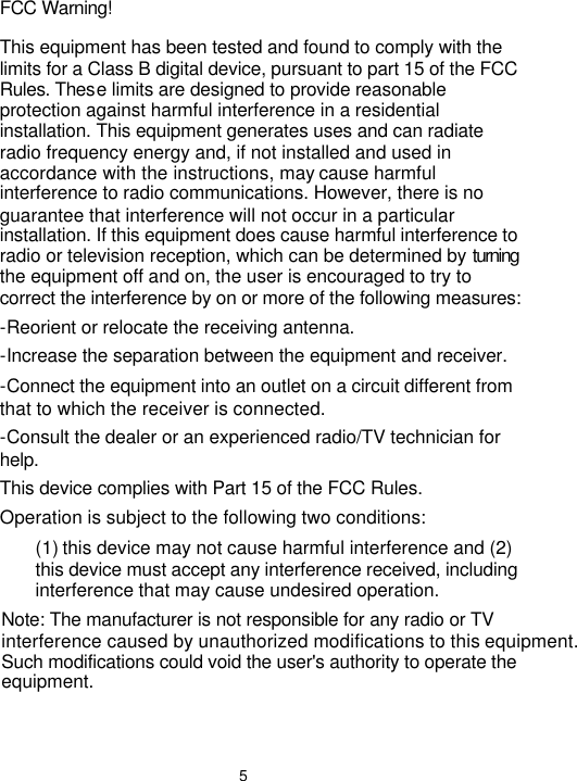  5 FCC Warning! This equipment has been tested and found to comply with the limits for a Class B digital device, pursuant to part 15 of the FCC Rules. These limits are designed to provide reasonable protection against harmful interference in a residential installation. This equipment generates uses and can radiate radio frequency energy and, if not installed and used in accordance with the instructions, may cause harmful interference to radio communications. However, there is no guarantee that interference will not occur in a particular installation. If this equipment does cause harmful interference to radio or television reception, which can be determined by turning the equipment off and on, the user is encouraged to try to correct the interference by on or more of the following measures: -Reorient or relocate the receiving antenna. -Increase the separation between the equipment and receiver. -Connect the equipment into an outlet on a circuit different from that to which the receiver is connected. -Consult the dealer or an experienced radio/TV technician for help. This device complies with Part 15 of the FCC Rules. Operation is subject to the following two conditions: (1) this device may not cause harmful interference and (2) this device must accept any interference received, including interference that may cause undesired operation. Note: The manufacturer is not responsible for any radio or TVinterference caused by unauthorized modifications to this equipment. Such modifications could void the user&apos;s authority to operate the equipment. 