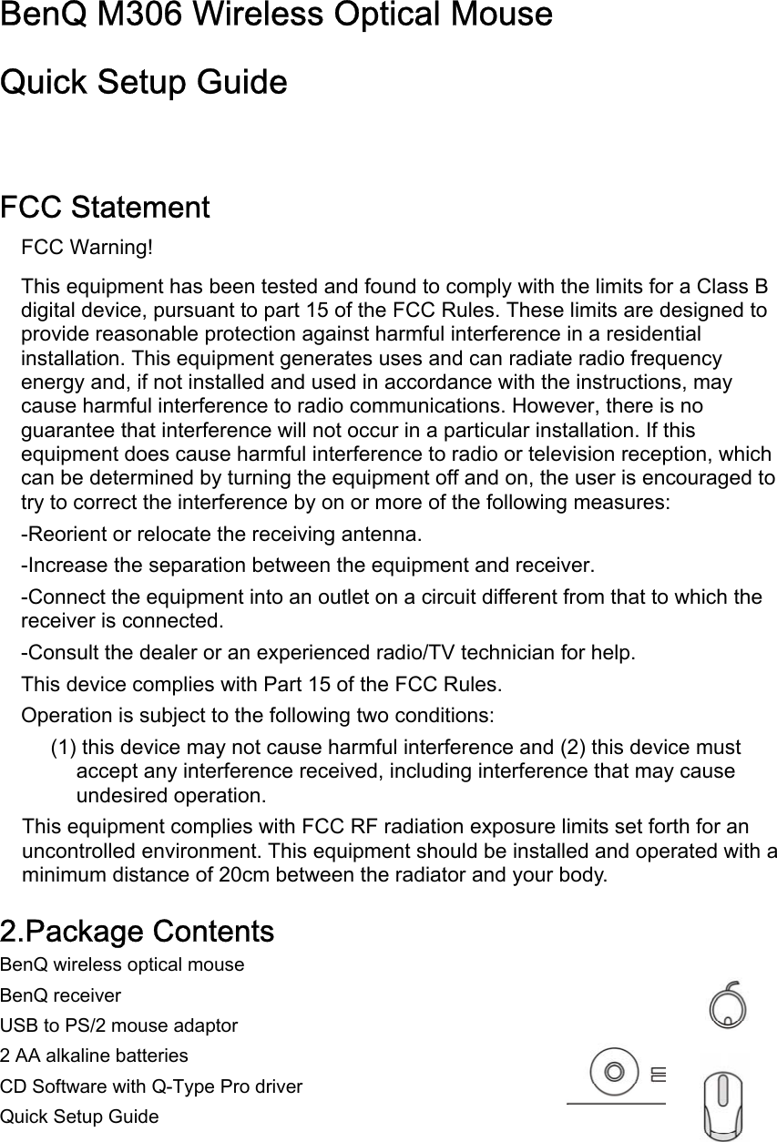 BenQ M306 Wireless Optical Mouse  Quick Setup Guide   FCC Statement FCC Warning! This equipment has been tested and found to comply with the limits for a Class B digital device, pursuant to part 15 of the FCC Rules. These limits are designed to provide reasonable protection against harmful interference in a residential installation. This equipment generates uses and can radiate radio frequency energy and, if not installed and used in accordance with the instructions, may cause harmful interference to radio communications. However, there is no guarantee that interference will not occur in a particular installation. If this equipment does cause harmful interference to radio or television reception, which can be determined by turning the equipment off and on, the user is encouraged to try to correct the interference by on or more of the following measures: -Reorient or relocate the receiving antenna. -Increase the separation between the equipment and receiver. -Connect the equipment into an outlet on a circuit different from that to which the receiver is connected. -Consult the dealer or an experienced radio/TV technician for help. This device complies with Part 15 of the FCC Rules. Operation is subject to the following two conditions: (1) this device may not cause harmful interference and (2) this device must accept any interference received, including interference that may cause undesired operation. This equipment complies with FCC RF radiation exposure limits set forth for an uncontrolled environment. This equipment should be installed and operated with a minimum distance of 20cm between the radiator and your body.  2.Package Contents BenQ wireless optical mouse BenQ receiver USB to PS/2 mouse adaptor 2 AA alkaline batteries CD Software with Q-Type Pro driver Quick Setup Guide     