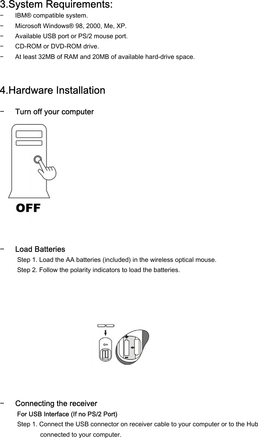 3.System Requirements: − IBM® compatible system. − Microsoft Windows® 98, 2000, Me, XP. − Available USB port or PS/2 mouse port. − CD-ROM or DVD-ROM drive. − At least 32MB of RAM and 20MB of available hard-drive space.   4.Hardware Installation  − Turn off your computer            − Load Batteries Step 1. Load the AA batteries (included) in the wireless optical mouse.  Step 2. Follow the polarity indicators to load the batteries.             − Connecting the receiver  For USB Interface (If no PS/2 Port) Step 1. Connect the USB connector on receiver cable to your computer or to the Hub connected to your computer. 