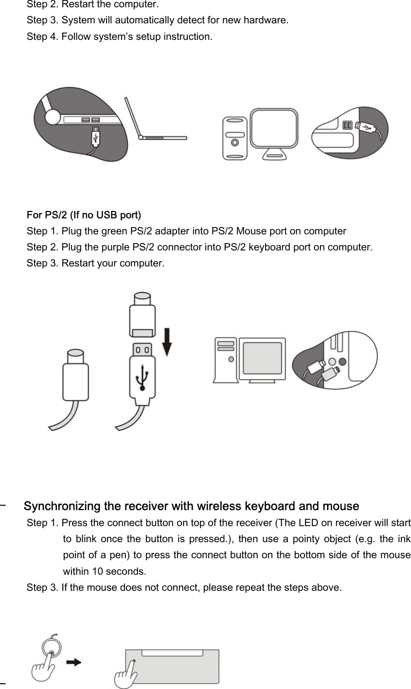  Step 2. Restart the computer. Step 3. System will automatically detect for new hardware. Step 4. Follow system’s setup instruction.           For PS/2 (If no USB port) Step 1. Plug the green PS/2 adapter into PS/2 Mouse port on computer Step 2. Plug the purple PS/2 connector into PS/2 keyboard port on computer. Step 3. Restart your computer.               − Synchronizing the receiver with wireless keyboard and mouse Step 1. Press the connect button on top of the receiver (The LED on receiver will start to  blink  once  the  button  is  pressed.),  then use a pointy  object  (e.g.  the  ink point of a pen) to press the connect button on the bottom side of the mouse within 10 seconds. Step 3. If the mouse does not connect, please repeat the steps above.      −  