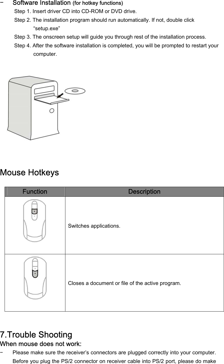 − Software Installation (for hotkey functions) Step 1. Insert driver CD into CD-ROM or DVD drive. Step 2. The installation program should run automatically. If not, double click “setup.exe”  Step 3. The onscreen setup will guide you through rest of the installation process. Step 4. After the software installation is completed, you will be prompted to restart your computer.              Mouse Hotkeys  Function  Description  Switches applications.  Closes a document or file of the active program.   7.Trouble Shooting When mouse does not work: − Please make sure the receiver’s connectors are plugged correctly into your computer. Before you plug the PS/2 connector on receiver cable into PS/2 port, please do make 