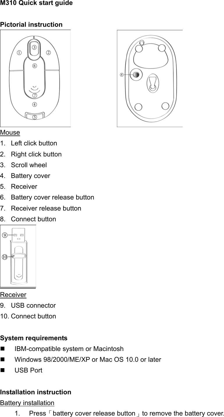 M310 Quick start guide  Pictorial instruction                 Mouse 1.  Left click button 2.  Right click button 3. Scroll wheel  4. Battery cover 5. Receiver 6.  Battery cover release button 7.  Receiver release button   8. Connect button  Receiver 9. USB connector 10. Connect button  System requirements   IBM-compatible system or Macintosh     Windows 98/2000/ME/XP or Mac OS 10.0 or later   USB Port  Installation instruction Battery installation 1. Press「battery cover release button」to remove the battery cover. 
